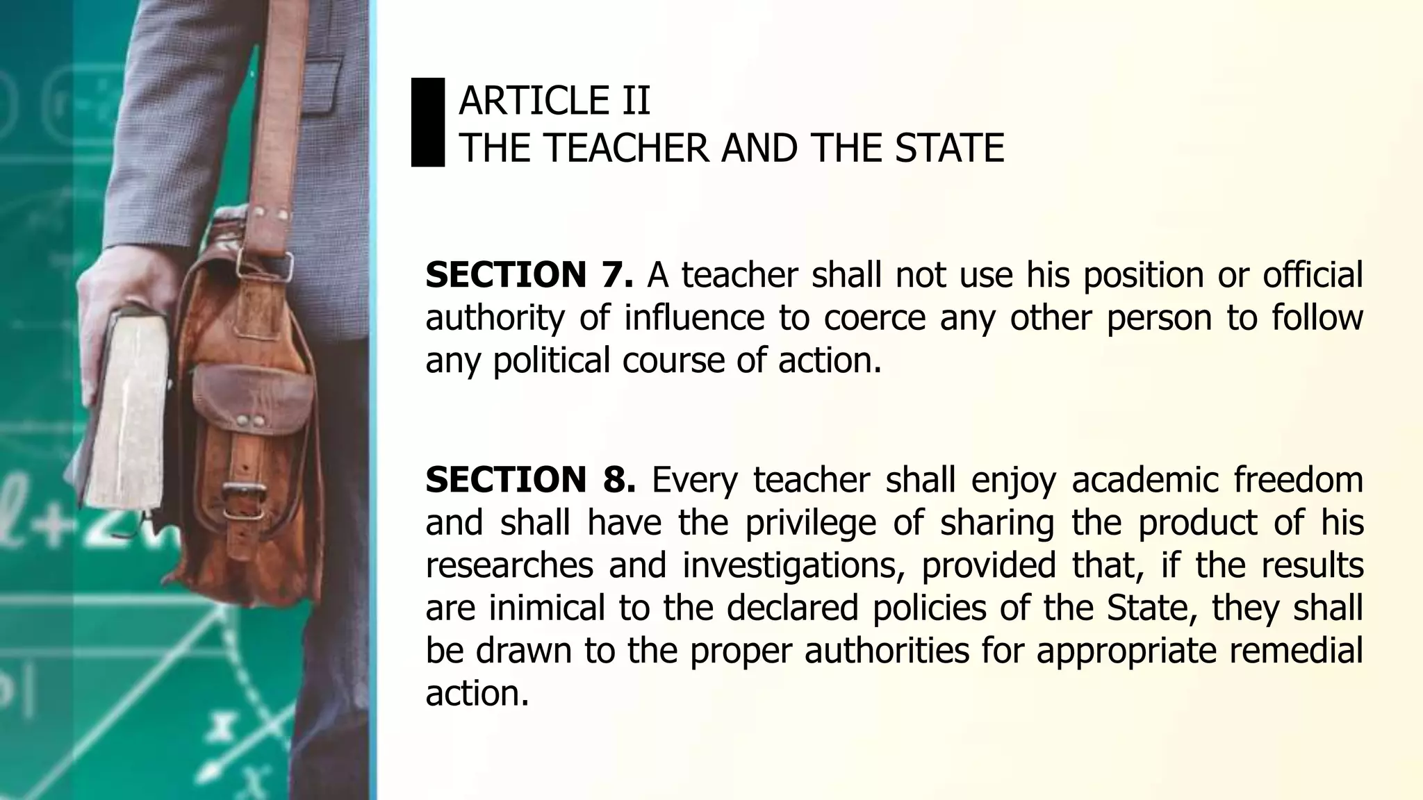 SECTION 7. A teacher shall not use his position or official
authority of influence to coerce any other person to follow
any political course of action.
ARTICLE II
THE TEACHER AND THE STATE
SECTION 8. Every teacher shall enjoy academic freedom
and shall have the privilege of sharing the product of his
researches and investigations, provided that, if the results
are inimical to the declared policies of the State, they shall
be drawn to the proper authorities for appropriate remedial
action.
 