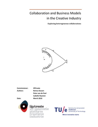 Collaboration and Business Models  
                            in the Creative Industry 
                                         Exploring heterogeneous collaborations 



 

 

 

 

                                           

              

 

 

 

 

 

 

 

 

 

Commissioner:      IIPCreate 
Authors:           Remco Kossen  
                   Peter van de Poel  
                   Isabelle Reymen 
Date:              March 2010 
 