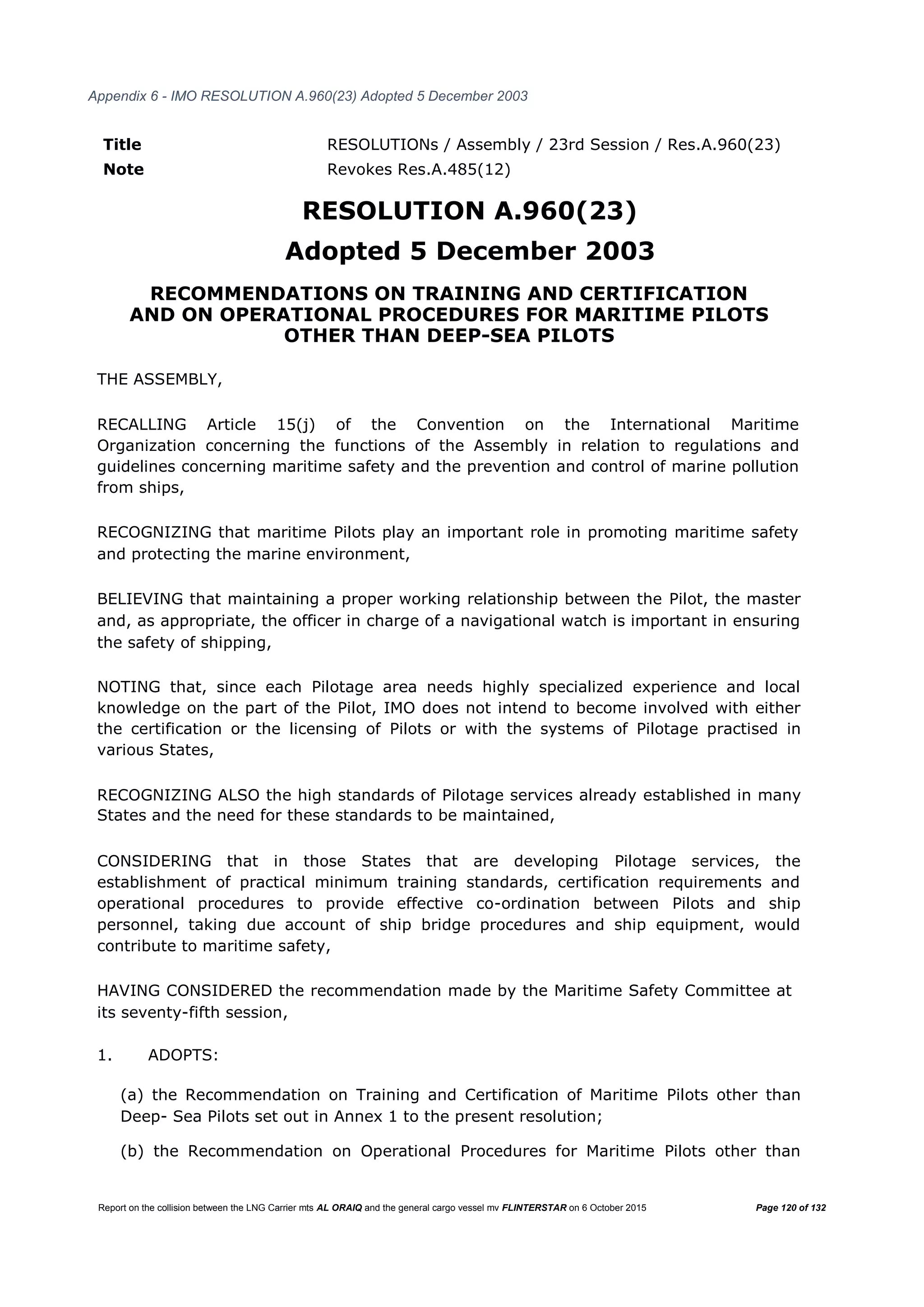 Report on the collision between the LNG Carrier mts AL ORAIQ and the general cargo vessel mv FLINTERSTAR on 6 October 2015 Page 120 of 132
Appendix 6 - IMO RESOLUTION A.960(23) Adopted 5 December 2003
Title RESOLUTIONs / Assembly / 23rd Session / Res.A.960(23)
Note Revokes Res.A.485(12)
RESOLUTION A.960(23)
Adopted 5 December 2003
RECOMMENDATIONS ON TRAINING AND CERTIFICATION
AND ON OPERATIONAL PROCEDURES FOR MARITIME PILOTS
OTHER THAN DEEP-SEA PILOTS
THE ASSEMBLY,
RECALLING Article 15(j) of the Convention on the International Maritime
Organization concerning the functions of the Assembly in relation to regulations and
guidelines concerning maritime safety and the prevention and control of marine pollution
from ships,
RECOGNIZING that maritime Pilots play an important role in promoting maritime safety
and protecting the marine environment,
BELIEVING that maintaining a proper working relationship between the Pilot, the master
and, as appropriate, the officer in charge of a navigational watch is important in ensuring
the safety of shipping,
NOTING that, since each Pilotage area needs highly specialized experience and local
knowledge on the part of the Pilot, IMO does not intend to become involved with either
the certification or the licensing of Pilots or with the systems of Pilotage practised in
various States,
RECOGNIZING ALSO the high standards of Pilotage services already established in many
States and the need for these standards to be maintained,
CONSIDERING that in those States that are developing Pilotage services, the
establishment of practical minimum training standards, certification requirements and
operational procedures to provide effective co-ordination between Pilots and ship
personnel, taking due account of ship bridge procedures and ship equipment, would
contribute to maritime safety,
HAVING CONSIDERED the recommendation made by the Maritime Safety Committee at
its seventy-fifth session,
1. ADOPTS:
(a) the Recommendation on Training and Certification of Maritime Pilots other than
Deep- Sea Pilots set out in Annex 1 to the present resolution;
(b) the Recommendation on Operational Procedures for Maritime Pilots other than
 