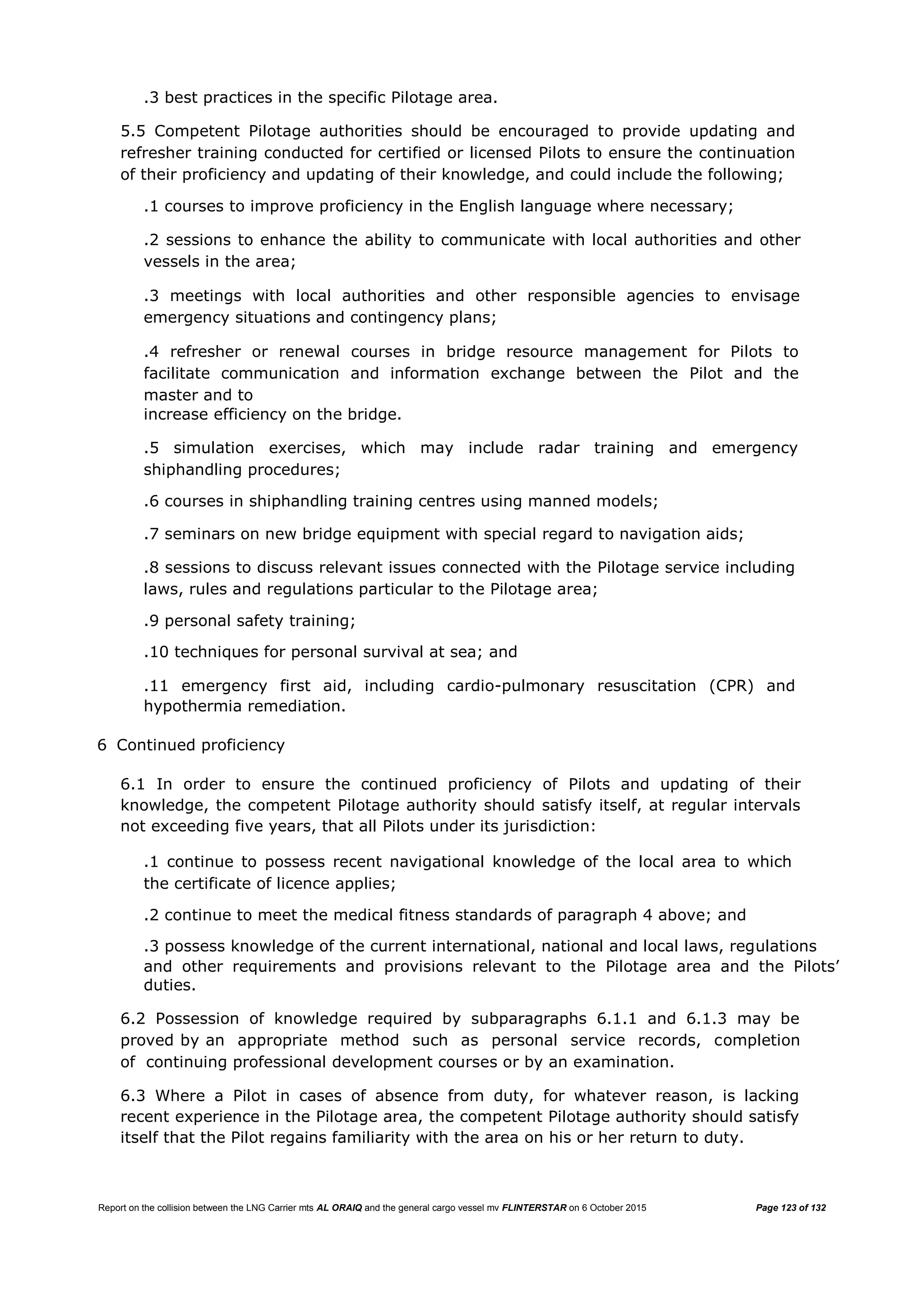 Report on the collision between the LNG Carrier mts AL ORAIQ and the general cargo vessel mv FLINTERSTAR on 6 October 2015 Page 123 of 132
.3 best practices in the specific Pilotage area.
5.5 Competent Pilotage authorities should be encouraged to provide updating and
refresher training conducted for certified or licensed Pilots to ensure the continuation
of their proficiency and updating of their knowledge, and could include the following;
.1 courses to improve proficiency in the English language where necessary;
.2 sessions to enhance the ability to communicate with local authorities and other
vessels in the area;
.3 meetings with local authorities and other responsible agencies to envisage
emergency situations and contingency plans;
.4 refresher or renewal courses in bridge resource management for Pilots to
facilitate communication and information exchange between the Pilot and the
master and to
increase efficiency on the bridge.
.5 simulation exercises, which may include radar training and emergency
shiphandling procedures;
.6 courses in shiphandling training centres using manned models;
.7 seminars on new bridge equipment with special regard to navigation aids;
.8 sessions to discuss relevant issues connected with the Pilotage service including
laws, rules and regulations particular to the Pilotage area;
.9 personal safety training;
.10 techniques for personal survival at sea; and
.11 emergency first aid, including cardio-pulmonary resuscitation (CPR) and
hypothermia remediation.
6 Continued proficiency
6.1 In order to ensure the continued proficiency of Pilots and updating of their
knowledge, the competent Pilotage authority should satisfy itself, at regular intervals
not exceeding five years, that all Pilots under its jurisdiction:
.1 continue to possess recent navigational knowledge of the local area to which
the certificate of licence applies;
.2 continue to meet the medical fitness standards of paragraph 4 above; and
.3 possess knowledge of the current international, national and local laws, regulations
and other requirements and provisions relevant to the Pilotage area and the Pilots’
duties.
6.2 Possession of knowledge required by subparagraphs 6.1.1 and 6.1.3 may be
proved by an appropriate method such as personal service records, completion
of continuing professional development courses or by an examination.
6.3 Where a Pilot in cases of absence from duty, for whatever reason, is lacking
recent experience in the Pilotage area, the competent Pilotage authority should satisfy
itself that the Pilot regains familiarity with the area on his or her return to duty.
 