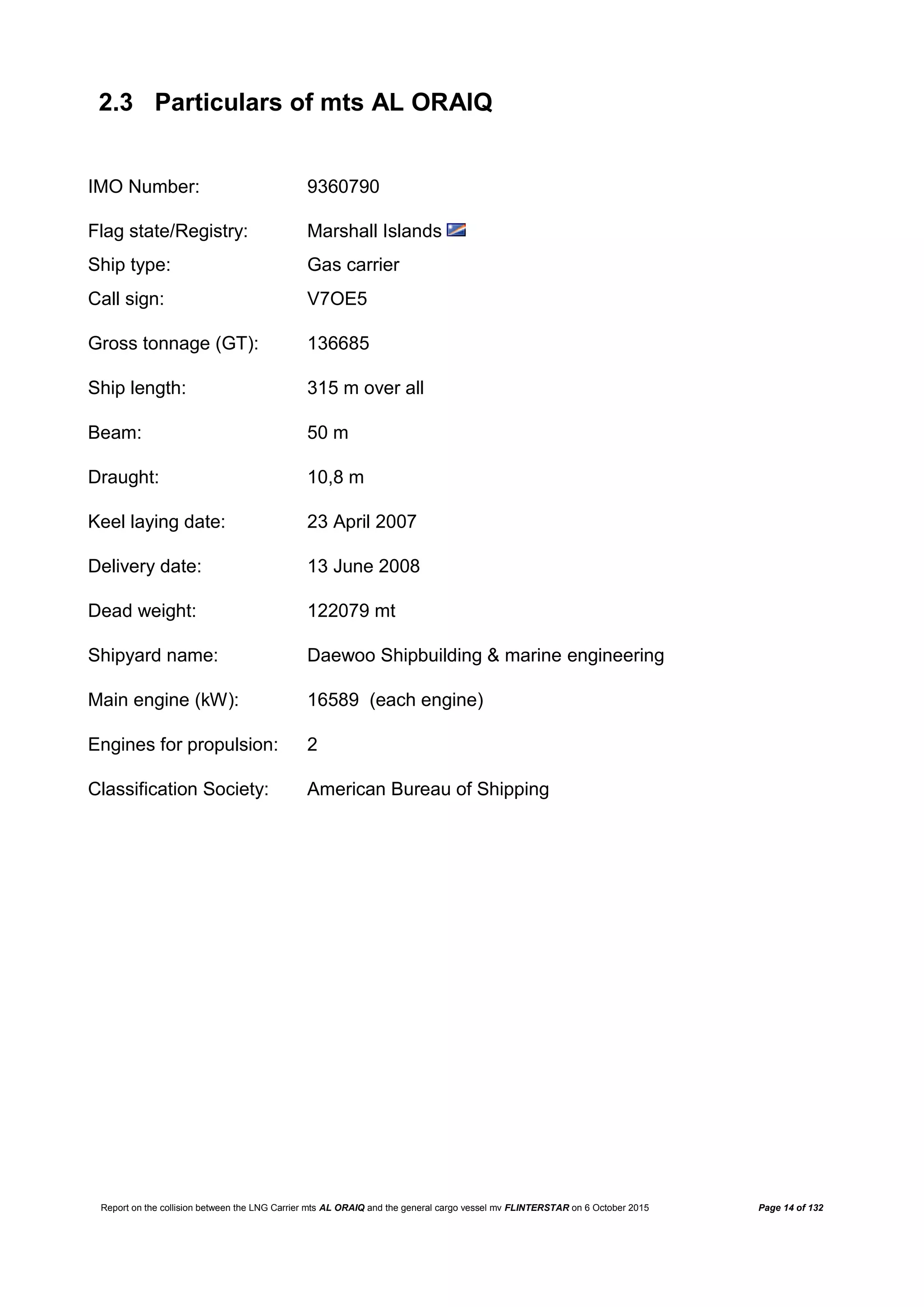 Report on the collision between the LNG Carrier mts AL ORAIQ and the general cargo vessel mv FLINTERSTAR on 6 October 2015 Page 14 of 132
2.3 Particulars of mts AL ORAIQ
IMO Number: 9360790
Flag state/Registry: Marshall Islands
Ship type: Gas carrier
Call sign: V7OE5
Gross tonnage (GT): 136685
Ship length: 315 m over all
Beam: 50 m
Draught: 10,8 m
Keel laying date: 23 April 2007
Delivery date: 13 June 2008
Dead weight: 122079 mt
Shipyard name: Daewoo Shipbuilding & marine engineering
Main engine (kW): 16589 (each engine)
Engines for propulsion: 2
Classification Society: American Bureau of Shipping
 