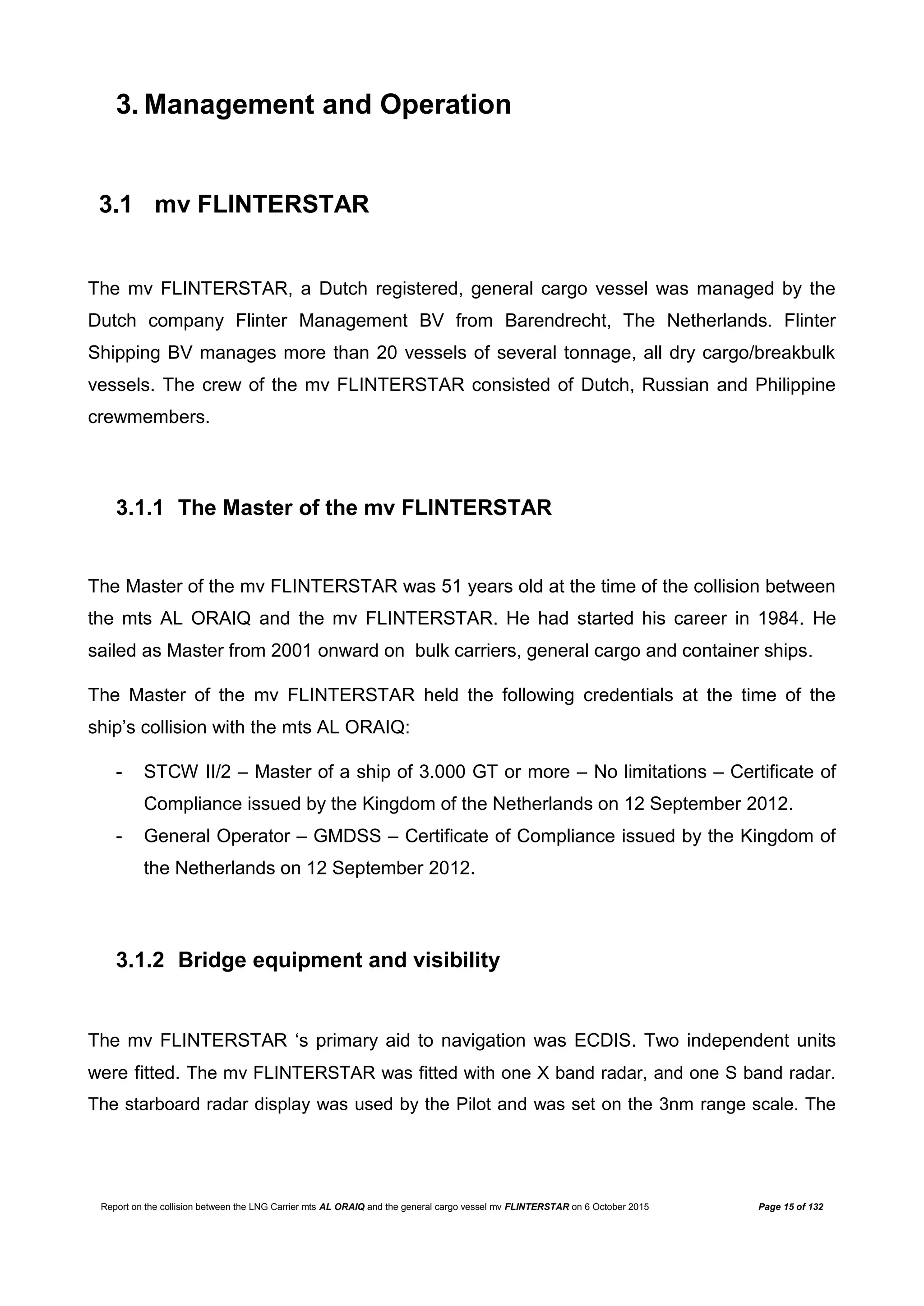 Report on the collision between the LNG Carrier mts AL ORAIQ and the general cargo vessel mv FLINTERSTAR on 6 October 2015 Page 15 of 132
3. Management and Operation
3.1 mv FLINTERSTAR
The mv FLINTERSTAR, a Dutch registered, general cargo vessel was managed by the
Dutch company Flinter Management BV from Barendrecht, The Netherlands. Flinter
Shipping BV manages more than 20 vessels of several tonnage, all dry cargo/breakbulk
vessels. The crew of the mv FLINTERSTAR consisted of Dutch, Russian and Philippine
crewmembers.
3.1.1 The Master of the mv FLINTERSTAR
The Master of the mv FLINTERSTAR was 51 years old at the time of the collision between
the mts AL ORAIQ and the mv FLINTERSTAR. He had started his career in 1984. He
sailed as Master from 2001 onward on bulk carriers, general cargo and container ships.
The Master of the mv FLINTERSTAR held the following credentials at the time of the
ship’s collision with the mts AL ORAIQ:
- STCW II/2 – Master of a ship of 3.000 GT or more – No limitations – Certificate of
Compliance issued by the Kingdom of the Netherlands on 12 September 2012.
- General Operator – GMDSS – Certificate of Compliance issued by the Kingdom of
the Netherlands on 12 September 2012.
3.1.2 Bridge equipment and visibility
The mv FLINTERSTAR ‘s primary aid to navigation was ECDIS. Two independent units
were fitted. The mv FLINTERSTAR was fitted with one X band radar, and one S band radar.
The starboard radar display was used by the Pilot and was set on the 3nm range scale. The
 