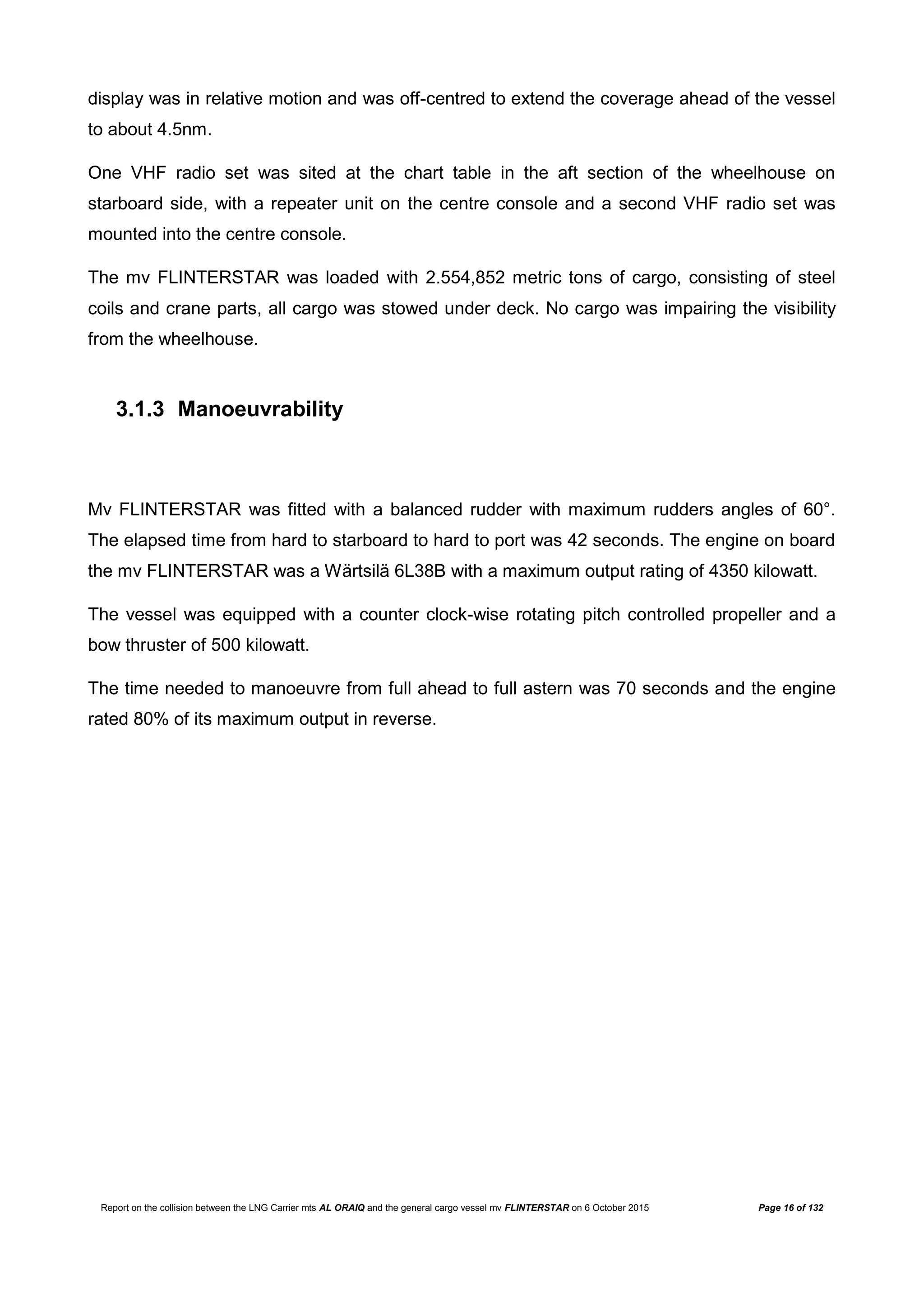 Report on the collision between the LNG Carrier mts AL ORAIQ and the general cargo vessel mv FLINTERSTAR on 6 October 2015 Page 16 of 132
display was in relative motion and was off-centred to extend the coverage ahead of the vessel
to about 4.5nm.
One VHF radio set was sited at the chart table in the aft section of the wheelhouse on
starboard side, with a repeater unit on the centre console and a second VHF radio set was
mounted into the centre console.
The mv FLINTERSTAR was loaded with 2.554,852 metric tons of cargo, consisting of steel
coils and crane parts, all cargo was stowed under deck. No cargo was impairing the visibility
from the wheelhouse.
3.1.3 Manoeuvrability
Mv FLINTERSTAR was fitted with a balanced rudder with maximum rudders angles of 60°.
The elapsed time from hard to starboard to hard to port was 42 seconds. The engine on board
the mv FLINTERSTAR was a Wärtsilä 6L38B with a maximum output rating of 4350 kilowatt.
The vessel was equipped with a counter clock-wise rotating pitch controlled propeller and a
bow thruster of 500 kilowatt.
The time needed to manoeuvre from full ahead to full astern was 70 seconds and the engine
rated 80% of its maximum output in reverse.
 