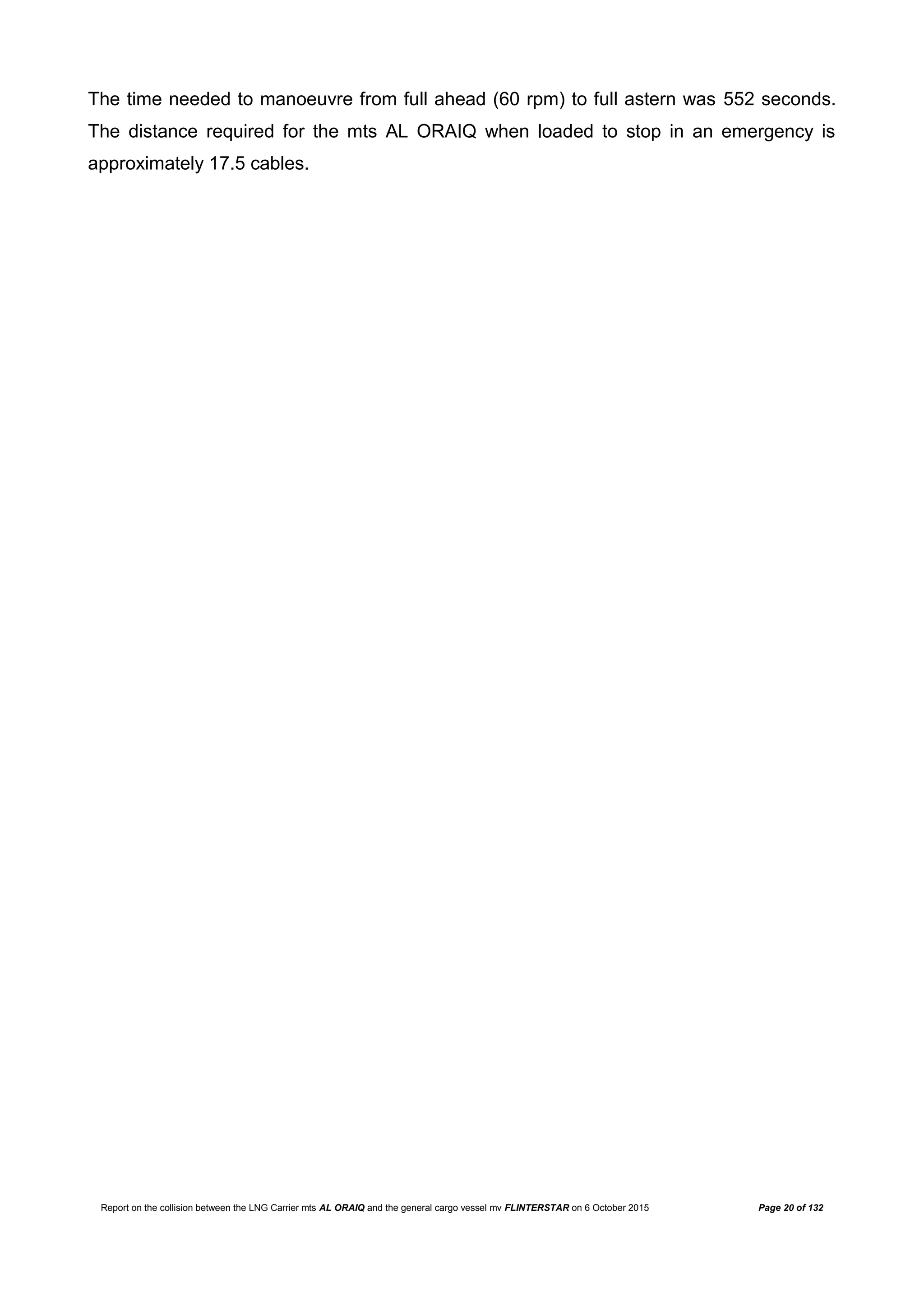 Report on the collision between the LNG Carrier mts AL ORAIQ and the general cargo vessel mv FLINTERSTAR on 6 October 2015 Page 20 of 132
The time needed to manoeuvre from full ahead (60 rpm) to full astern was 552 seconds.
The distance required for the mts AL ORAIQ when loaded to stop in an emergency is
approximately 17.5 cables.
 
