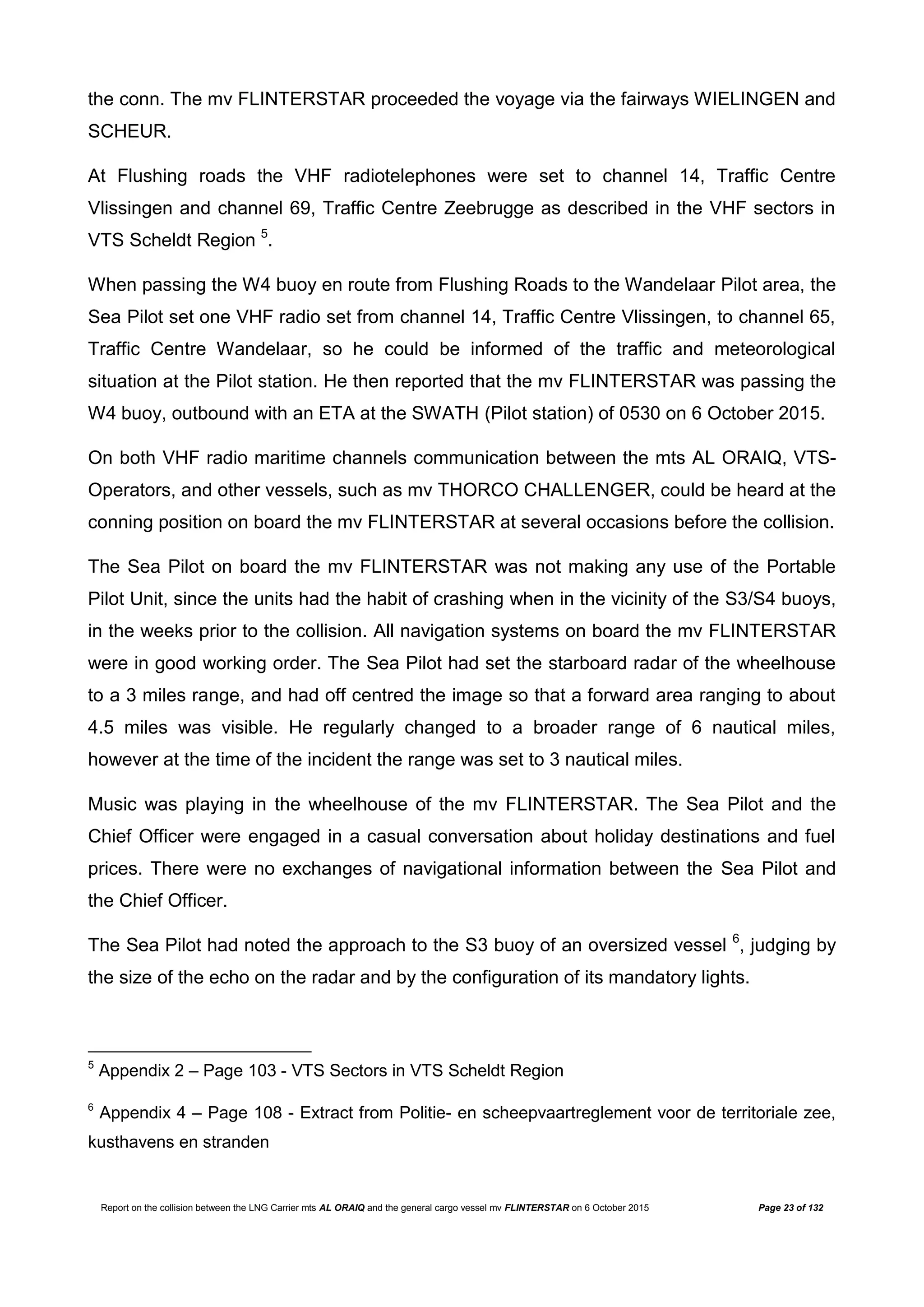 Report on the collision between the LNG Carrier mts AL ORAIQ and the general cargo vessel mv FLINTERSTAR on 6 October 2015 Page 23 of 132
the conn. The mv FLINTERSTAR proceeded the voyage via the fairways WIELINGEN and
SCHEUR.
At Flushing roads the VHF radiotelephones were set to channel 14, Traffic Centre
Vlissingen and channel 69, Traffic Centre Zeebrugge as described in the VHF sectors in
VTS Scheldt Region 5
.
When passing the W4 buoy en route from Flushing Roads to the Wandelaar Pilot area, the
Sea Pilot set one VHF radio set from channel 14, Traffic Centre Vlissingen, to channel 65,
Traffic Centre Wandelaar, so he could be informed of the traffic and meteorological
situation at the Pilot station. He then reported that the mv FLINTERSTAR was passing the
W4 buoy, outbound with an ETA at the SWATH (Pilot station) of 0530 on 6 October 2015.
On both VHF radio maritime channels communication between the mts AL ORAIQ, VTS-
Operators, and other vessels, such as mv THORCO CHALLENGER, could be heard at the
conning position on board the mv FLINTERSTAR at several occasions before the collision.
The Sea Pilot on board the mv FLINTERSTAR was not making any use of the Portable
Pilot Unit, since the units had the habit of crashing when in the vicinity of the S3/S4 buoys,
in the weeks prior to the collision. All navigation systems on board the mv FLINTERSTAR
were in good working order. The Sea Pilot had set the starboard radar of the wheelhouse
to a 3 miles range, and had off centred the image so that a forward area ranging to about
4.5 miles was visible. He regularly changed to a broader range of 6 nautical miles,
however at the time of the incident the range was set to 3 nautical miles.
Music was playing in the wheelhouse of the mv FLINTERSTAR. The Sea Pilot and the
Chief Officer were engaged in a casual conversation about holiday destinations and fuel
prices. There were no exchanges of navigational information between the Sea Pilot and
the Chief Officer.
The Sea Pilot had noted the approach to the S3 buoy of an oversized vessel 6
, judging by
the size of the echo on the radar and by the configuration of its mandatory lights.
5
Appendix 2 – Page 103 - VTS Sectors in VTS Scheldt Region
6
Appendix 4 – Page 108 - Extract from Politie- en scheepvaartreglement voor de territoriale zee,
kusthavens en stranden
 