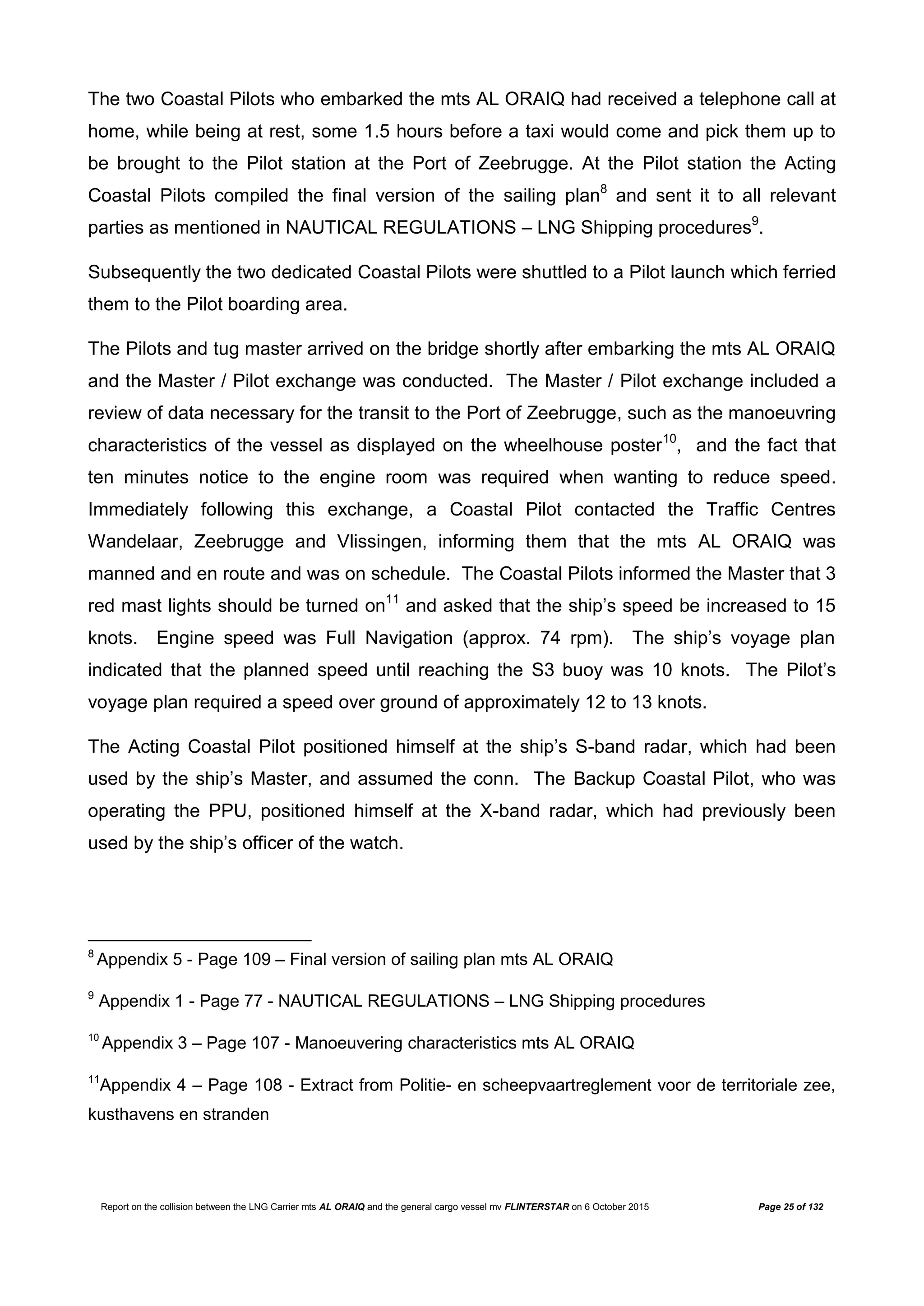 Report on the collision between the LNG Carrier mts AL ORAIQ and the general cargo vessel mv FLINTERSTAR on 6 October 2015 Page 25 of 132
The two Coastal Pilots who embarked the mts AL ORAIQ had received a telephone call at
home, while being at rest, some 1.5 hours before a taxi would come and pick them up to
be brought to the Pilot station at the Port of Zeebrugge. At the Pilot station the Acting
Coastal Pilots compiled the final version of the sailing plan8
and sent it to all relevant
parties as mentioned in NAUTICAL REGULATIONS – LNG Shipping procedures9
.
Subsequently the two dedicated Coastal Pilots were shuttled to a Pilot launch which ferried
them to the Pilot boarding area.
The Pilots and tug master arrived on the bridge shortly after embarking the mts AL ORAIQ
and the Master / Pilot exchange was conducted. The Master / Pilot exchange included a
review of data necessary for the transit to the Port of Zeebrugge, such as the manoeuvring
characteristics of the vessel as displayed on the wheelhouse poster10
, and the fact that
ten minutes notice to the engine room was required when wanting to reduce speed.
Immediately following this exchange, a Coastal Pilot contacted the Traffic Centres
Wandelaar, Zeebrugge and Vlissingen, informing them that the mts AL ORAIQ was
manned and en route and was on schedule. The Coastal Pilots informed the Master that 3
red mast lights should be turned on11
and asked that the ship’s speed be increased to 15
knots. Engine speed was Full Navigation (approx. 74 rpm). The ship’s voyage plan
indicated that the planned speed until reaching the S3 buoy was 10 knots. The Pilot’s
voyage plan required a speed over ground of approximately 12 to 13 knots.
The Acting Coastal Pilot positioned himself at the ship’s S-band radar, which had been
used by the ship’s Master, and assumed the conn. The Backup Coastal Pilot, who was
operating the PPU, positioned himself at the X-band radar, which had previously been
used by the ship’s officer of the watch.
8
Appendix 5 - Page 109 – Final version of sailing plan mts AL ORAIQ
9
Appendix 1 - Page 77 - NAUTICAL REGULATIONS – LNG Shipping procedures
10
Appendix 3 – Page 107 - Manoeuvering characteristics mts AL ORAIQ
11
Appendix 4 – Page 108 - Extract from Politie- en scheepvaartreglement voor de territoriale zee,
kusthavens en stranden
 