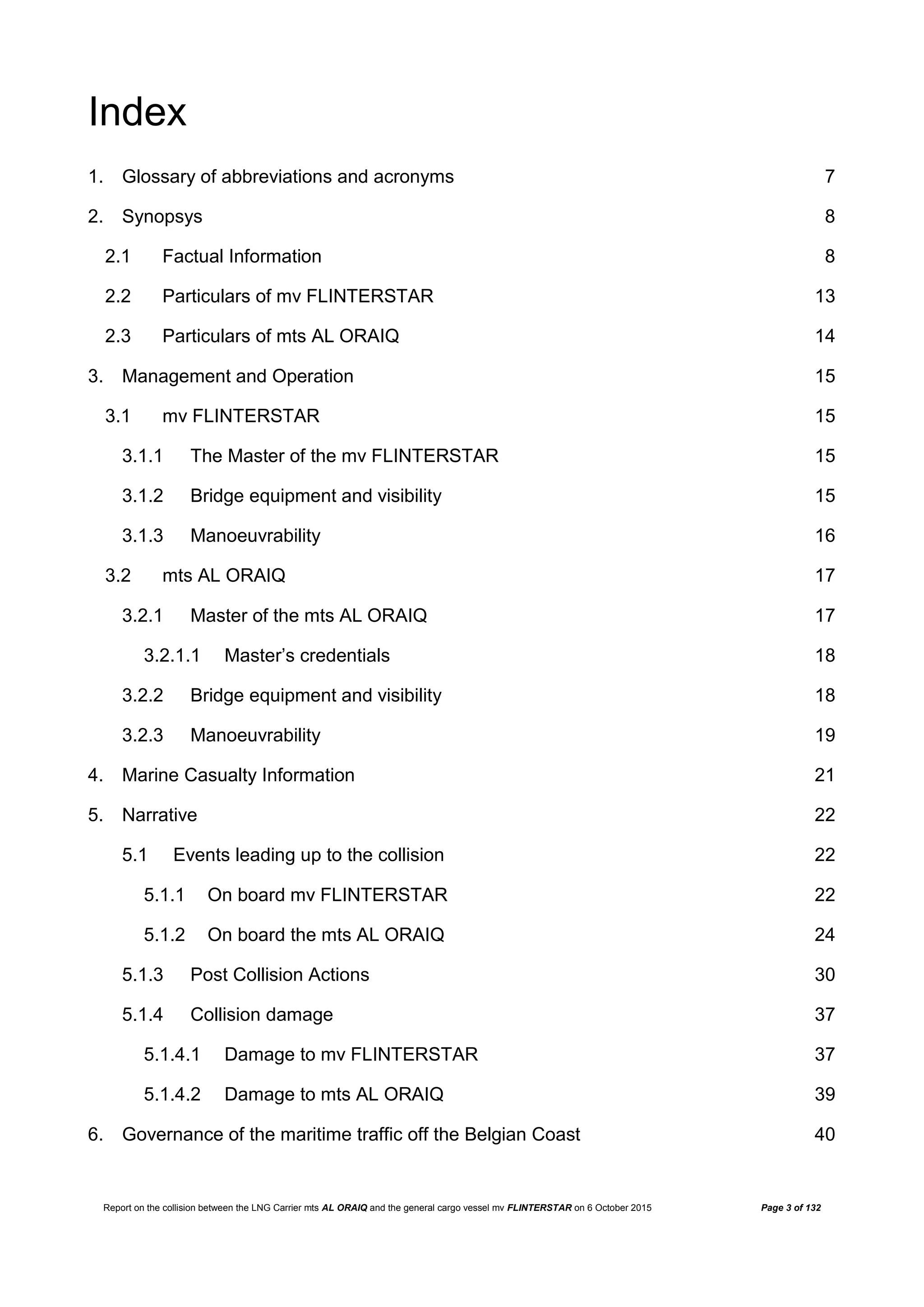 Report on the collision between the LNG Carrier mts AL ORAIQ and the general cargo vessel mv FLINTERSTAR on 6 October 2015 Page 3 of 132
Index
1. Glossary of abbreviations and acronyms 7
2. Synopsys 8
2.1 Factual Information 8
2.2 Particulars of mv FLINTERSTAR 13
2.3 Particulars of mts AL ORAIQ 14
3. Management and Operation 15
3.1 mv FLINTERSTAR 15
3.1.1 The Master of the mv FLINTERSTAR 15
3.1.2 Bridge equipment and visibility 15
3.1.3 Manoeuvrability 16
3.2 mts AL ORAIQ 17
3.2.1 Master of the mts AL ORAIQ 17
3.2.1.1 Master’s credentials 18
3.2.2 Bridge equipment and visibility 18
3.2.3 Manoeuvrability 19
4. Marine Casualty Information 21
5. Narrative 22
5.1 Events leading up to the collision 22
5.1.1 On board mv FLINTERSTAR 22
5.1.2 On board the mts AL ORAIQ 24
5.1.3 Post Collision Actions 30
5.1.4 Collision damage 37
5.1.4.1 Damage to mv FLINTERSTAR 37
5.1.4.2 Damage to mts AL ORAIQ 39
6. Governance of the maritime traffic off the Belgian Coast 40
 