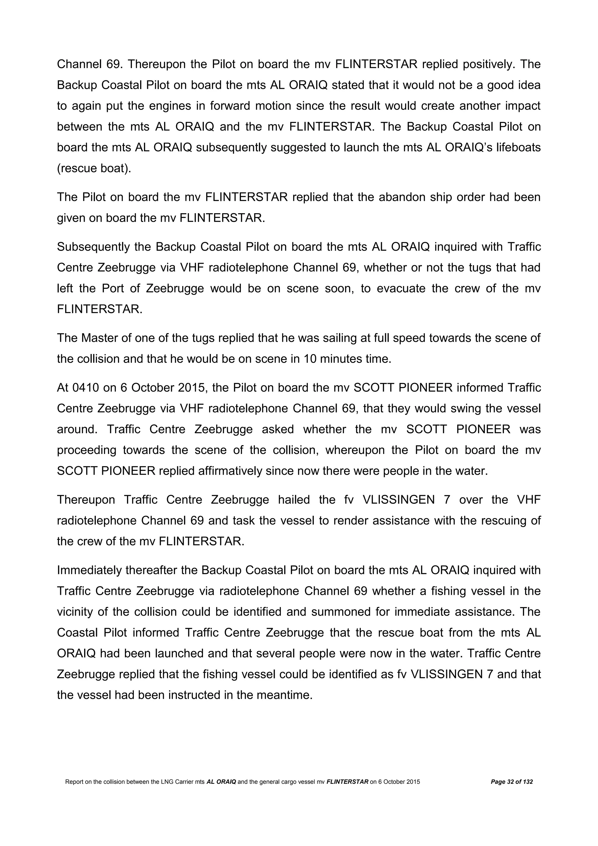 Report on the collision between the LNG Carrier mts AL ORAIQ and the general cargo vessel mv FLINTERSTAR on 6 October 2015 Page 32 of 132
Channel 69. Thereupon the Pilot on board the mv FLINTERSTAR replied positively. The
Backup Coastal Pilot on board the mts AL ORAIQ stated that it would not be a good idea
to again put the engines in forward motion since the result would create another impact
between the mts AL ORAIQ and the mv FLINTERSTAR. The Backup Coastal Pilot on
board the mts AL ORAIQ subsequently suggested to launch the mts AL ORAIQ’s lifeboats
(rescue boat).
The Pilot on board the mv FLINTERSTAR replied that the abandon ship order had been
given on board the mv FLINTERSTAR.
Subsequently the Backup Coastal Pilot on board the mts AL ORAIQ inquired with Traffic
Centre Zeebrugge via VHF radiotelephone Channel 69, whether or not the tugs that had
left the Port of Zeebrugge would be on scene soon, to evacuate the crew of the mv
FLINTERSTAR.
The Master of one of the tugs replied that he was sailing at full speed towards the scene of
the collision and that he would be on scene in 10 minutes time.
At 0410 on 6 October 2015, the Pilot on board the mv SCOTT PIONEER informed Traffic
Centre Zeebrugge via VHF radiotelephone Channel 69, that they would swing the vessel
around. Traffic Centre Zeebrugge asked whether the mv SCOTT PIONEER was
proceeding towards the scene of the collision, whereupon the Pilot on board the mv
SCOTT PIONEER replied affirmatively since now there were people in the water.
Thereupon Traffic Centre Zeebrugge hailed the fv VLISSINGEN 7 over the VHF
radiotelephone Channel 69 and task the vessel to render assistance with the rescuing of
the crew of the mv FLINTERSTAR.
Immediately thereafter the Backup Coastal Pilot on board the mts AL ORAIQ inquired with
Traffic Centre Zeebrugge via radiotelephone Channel 69 whether a fishing vessel in the
vicinity of the collision could be identified and summoned for immediate assistance. The
Coastal Pilot informed Traffic Centre Zeebrugge that the rescue boat from the mts AL
ORAIQ had been launched and that several people were now in the water. Traffic Centre
Zeebrugge replied that the fishing vessel could be identified as fv VLISSINGEN 7 and that
the vessel had been instructed in the meantime.
 