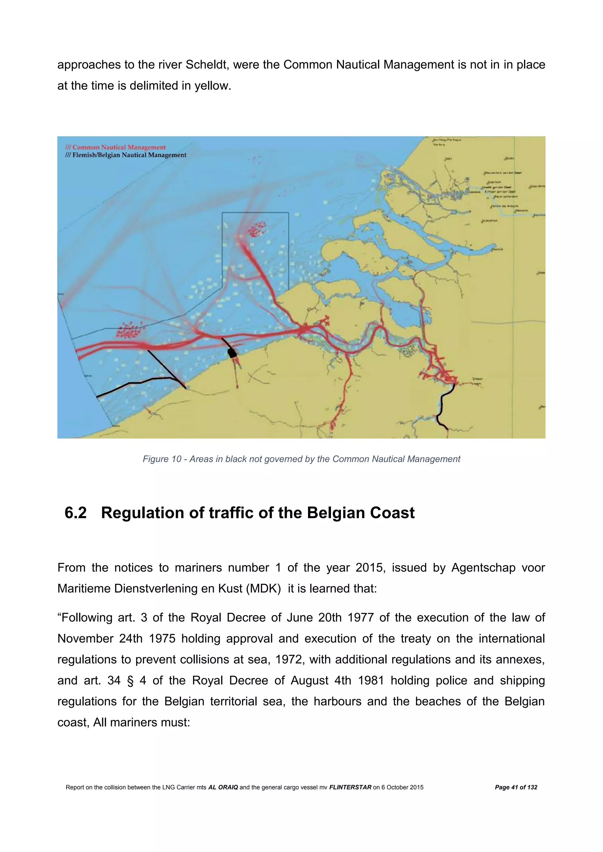 Report on the collision between the LNG Carrier mts AL ORAIQ and the general cargo vessel mv FLINTERSTAR on 6 October 2015 Page 41 of 132
approaches to the river Scheldt, were the Common Nautical Management is not in in place
at the time is delimited in yellow.
Figure 10 - Areas in black not governed by the Common Nautical Management
6.2 Regulation of traffic of the Belgian Coast
From the notices to mariners number 1 of the year 2015, issued by Agentschap voor
Maritieme Dienstverlening en Kust (MDK) it is learned that:
“Following art. 3 of the Royal Decree of June 20th 1977 of the execution of the law of
November 24th 1975 holding approval and execution of the treaty on the international
regulations to prevent collisions at sea, 1972, with additional regulations and its annexes,
and art. 34 § 4 of the Royal Decree of August 4th 1981 holding police and shipping
regulations for the Belgian territorial sea, the harbours and the beaches of the Belgian
coast, All mariners must:
 