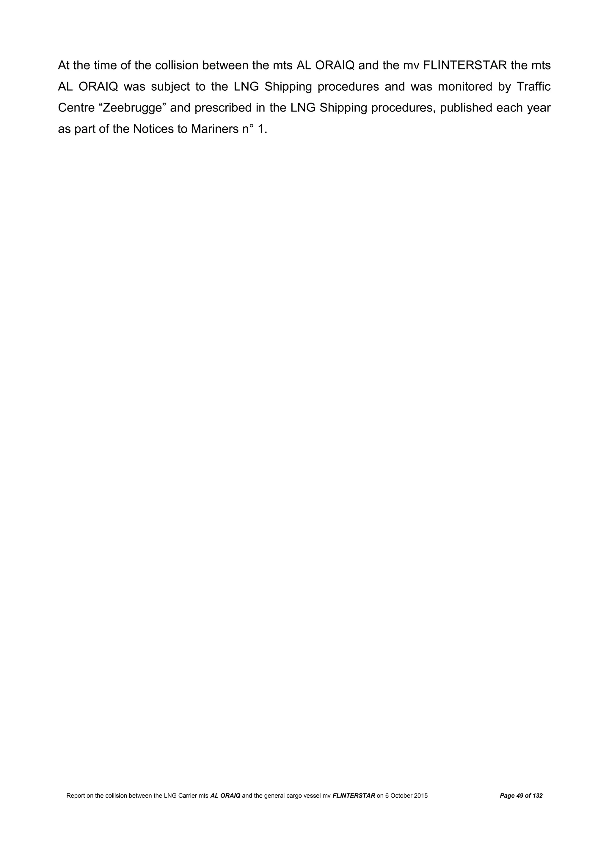 Report on the collision between the LNG Carrier mts AL ORAIQ and the general cargo vessel mv FLINTERSTAR on 6 October 2015 Page 49 of 132
At the time of the collision between the mts AL ORAIQ and the mv FLINTERSTAR the mts
AL ORAIQ was subject to the LNG Shipping procedures and was monitored by Traffic
Centre “Zeebrugge” and prescribed in the LNG Shipping procedures, published each year
as part of the Notices to Mariners n° 1.
 