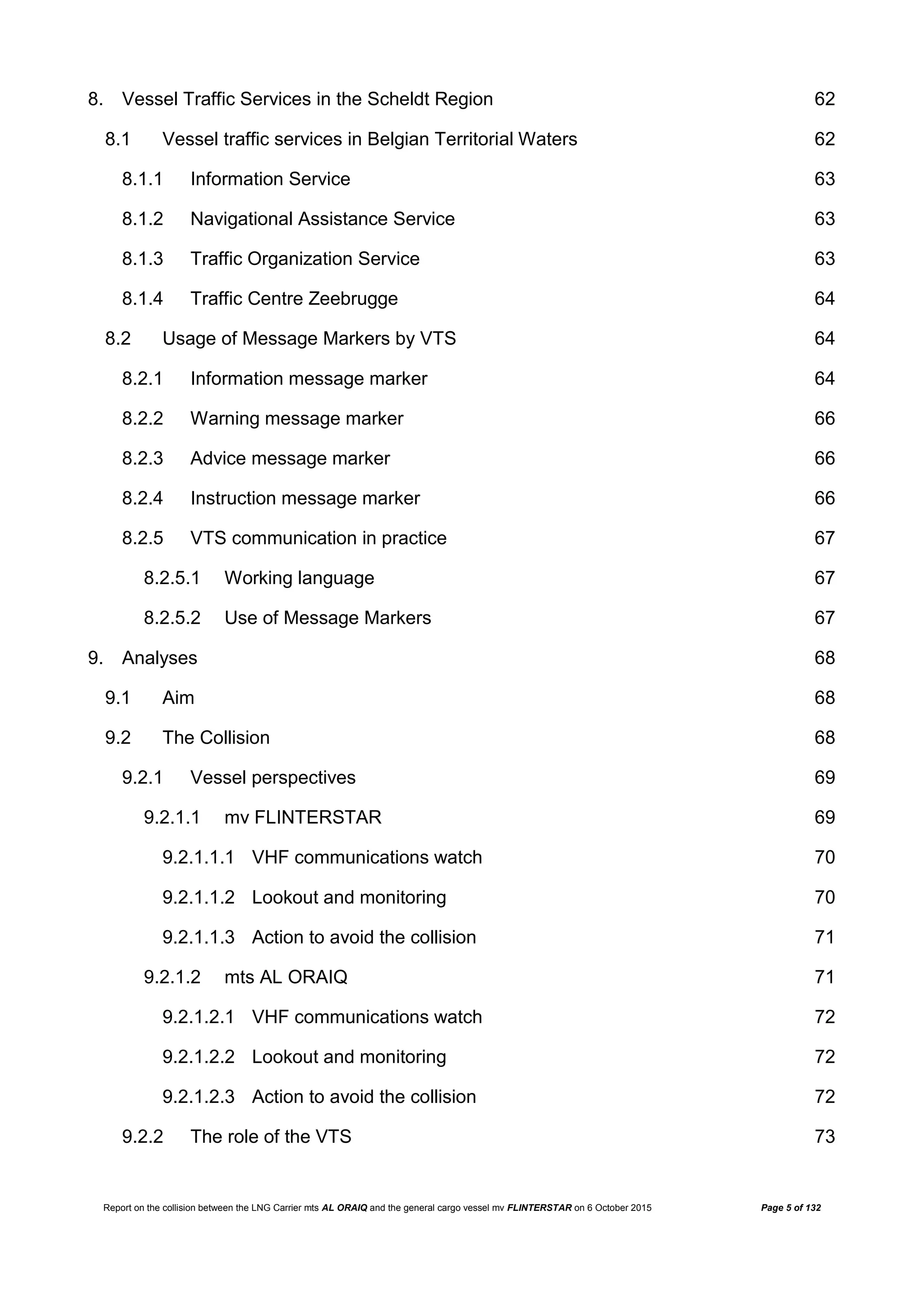 Report on the collision between the LNG Carrier mts AL ORAIQ and the general cargo vessel mv FLINTERSTAR on 6 October 2015 Page 5 of 132
8. Vessel Traffic Services in the Scheldt Region 62
8.1 Vessel traffic services in Belgian Territorial Waters 62
8.1.1 Information Service 63
8.1.2 Navigational Assistance Service 63
8.1.3 Traffic Organization Service 63
8.1.4 Traffic Centre Zeebrugge 64
8.2 Usage of Message Markers by VTS 64
8.2.1 Information message marker 64
8.2.2 Warning message marker 66
8.2.3 Advice message marker 66
8.2.4 Instruction message marker 66
8.2.5 VTS communication in practice 67
8.2.5.1 Working language 67
8.2.5.2 Use of Message Markers 67
9. Analyses 68
9.1 Aim 68
9.2 The Collision 68
9.2.1 Vessel perspectives 69
9.2.1.1 mv FLINTERSTAR 69
9.2.1.1.1 VHF communications watch 70
9.2.1.1.2 Lookout and monitoring 70
9.2.1.1.3 Action to avoid the collision 71
9.2.1.2 mts AL ORAIQ 71
9.2.1.2.1 VHF communications watch 72
9.2.1.2.2 Lookout and monitoring 72
9.2.1.2.3 Action to avoid the collision 72
9.2.2 The role of the VTS 73
 