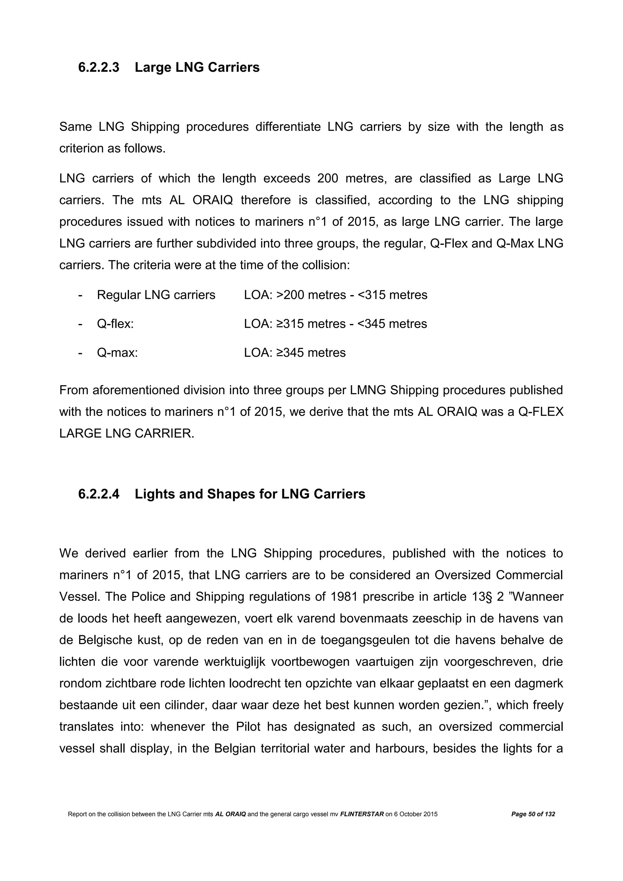Report on the collision between the LNG Carrier mts AL ORAIQ and the general cargo vessel mv FLINTERSTAR on 6 October 2015 Page 50 of 132
6.2.2.3 Large LNG Carriers
Same LNG Shipping procedures differentiate LNG carriers by size with the length as
criterion as follows.
LNG carriers of which the length exceeds 200 metres, are classified as Large LNG
carriers. The mts AL ORAIQ therefore is classified, according to the LNG shipping
procedures issued with notices to mariners n°1 of 2015, as large LNG carrier. The large
LNG carriers are further subdivided into three groups, the regular, Q-Flex and Q-Max LNG
carriers. The criteria were at the time of the collision:
- Regular LNG carriers LOA: >200 metres - <315 metres
- Q-flex: LOA: ≥315 metres - <345 metres
- Q-max: LOA: ≥345 metres
From aforementioned division into three groups per LMNG Shipping procedures published
with the notices to mariners n°1 of 2015, we derive that the mts AL ORAIQ was a Q-FLEX
LARGE LNG CARRIER.
6.2.2.4 Lights and Shapes for LNG Carriers
We derived earlier from the LNG Shipping procedures, published with the notices to
mariners n°1 of 2015, that LNG carriers are to be considered an Oversized Commercial
Vessel. The Police and Shipping regulations of 1981 prescribe in article 13§ 2 ”Wanneer
de loods het heeft aangewezen, voert elk varend bovenmaats zeeschip in de havens van
de Belgische kust, op de reden van en in de toegangsgeulen tot die havens behalve de
lichten die voor varende werktuiglijk voortbewogen vaartuigen zijn voorgeschreven, drie
rondom zichtbare rode lichten loodrecht ten opzichte van elkaar geplaatst en een dagmerk
bestaande uit een cilinder, daar waar deze het best kunnen worden gezien.”, which freely
translates into: whenever the Pilot has designated as such, an oversized commercial
vessel shall display, in the Belgian territorial water and harbours, besides the lights for a
 