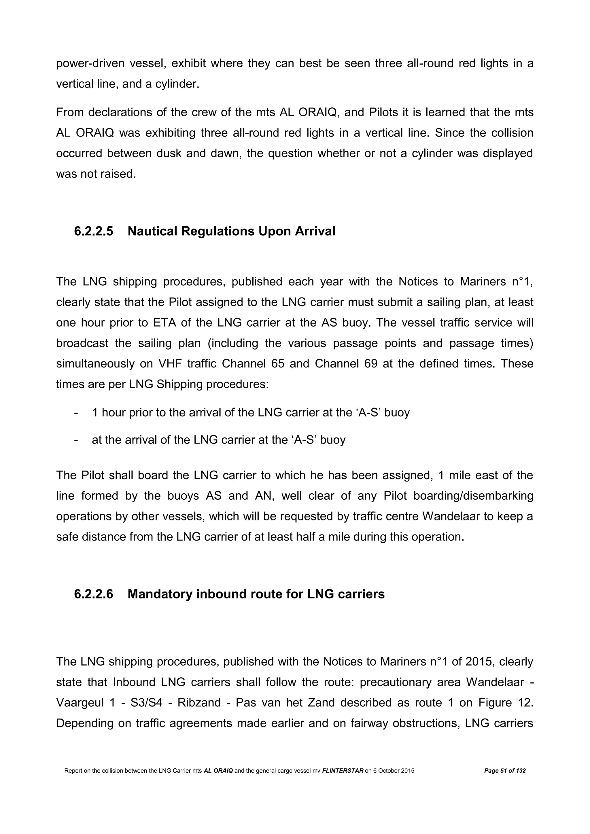 Report on the collision between the LNG Carrier mts AL ORAIQ and the general cargo vessel mv FLINTERSTAR on 6 October 2015 Page 51 of 132
power-driven vessel, exhibit where they can best be seen three all-round red lights in a
vertical line, and a cylinder.
From declarations of the crew of the mts AL ORAIQ, and Pilots it is learned that the mts
AL ORAIQ was exhibiting three all-round red lights in a vertical line. Since the collision
occurred between dusk and dawn, the question whether or not a cylinder was displayed
was not raised.
6.2.2.5 Nautical Regulations Upon Arrival
The LNG shipping procedures, published each year with the Notices to Mariners n°1,
clearly state that the Pilot assigned to the LNG carrier must submit a sailing plan, at least
one hour prior to ETA of the LNG carrier at the AS buoy. The vessel traffic service will
broadcast the sailing plan (including the various passage points and passage times)
simultaneously on VHF traffic Channel 65 and Channel 69 at the defined times. These
times are per LNG Shipping procedures:
- 1 hour prior to the arrival of the LNG carrier at the ‘A-S’ buoy
- at the arrival of the LNG carrier at the ‘A-S’ buoy
The Pilot shall board the LNG carrier to which he has been assigned, 1 mile east of the
line formed by the buoys AS and AN, well clear of any Pilot boarding/disembarking
operations by other vessels, which will be requested by traffic centre Wandelaar to keep a
safe distance from the LNG carrier of at least half a mile during this operation.
6.2.2.6 Mandatory inbound route for LNG carriers
The LNG shipping procedures, published with the Notices to Mariners n°1 of 2015, clearly
state that Inbound LNG carriers shall follow the route: precautionary area Wandelaar -
Vaargeul 1 - S3/S4 - Ribzand - Pas van het Zand described as route 1 on Figure 12.
Depending on traffic agreements made earlier and on fairway obstructions, LNG carriers
 
