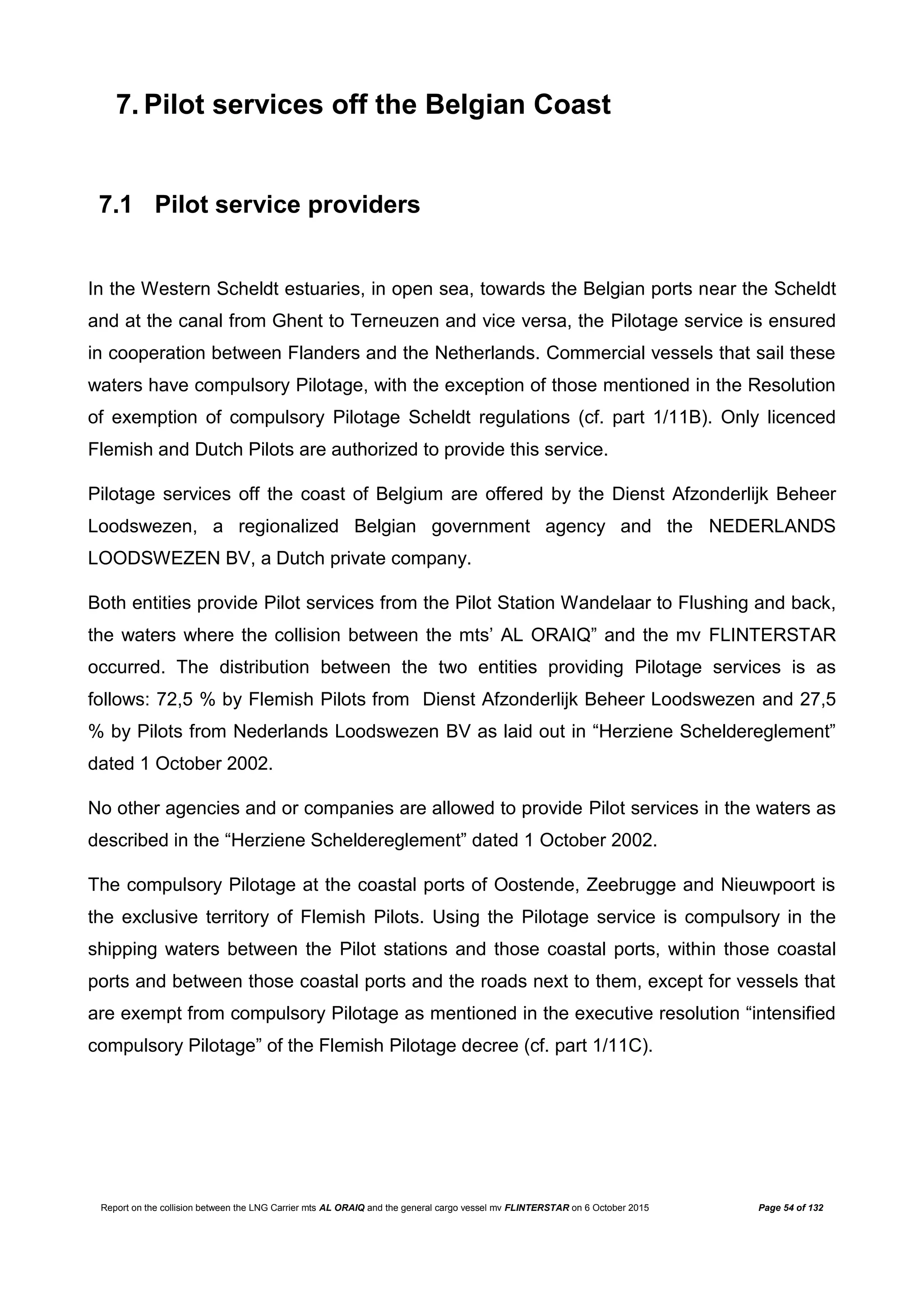 Report on the collision between the LNG Carrier mts AL ORAIQ and the general cargo vessel mv FLINTERSTAR on 6 October 2015 Page 54 of 132
7. Pilot services off the Belgian Coast
7.1 Pilot service providers
In the Western Scheldt estuaries, in open sea, towards the Belgian ports near the Scheldt
and at the canal from Ghent to Terneuzen and vice versa, the Pilotage service is ensured
in cooperation between Flanders and the Netherlands. Commercial vessels that sail these
waters have compulsory Pilotage, with the exception of those mentioned in the Resolution
of exemption of compulsory Pilotage Scheldt regulations (cf. part 1/11B). Only licenced
Flemish and Dutch Pilots are authorized to provide this service.
Pilotage services off the coast of Belgium are offered by the Dienst Afzonderlijk Beheer
Loodswezen, a regionalized Belgian government agency and the NEDERLANDS
LOODSWEZEN BV, a Dutch private company.
Both entities provide Pilot services from the Pilot Station Wandelaar to Flushing and back,
the waters where the collision between the mts’ AL ORAIQ” and the mv FLINTERSTAR
occurred. The distribution between the two entities providing Pilotage services is as
follows: 72,5 % by Flemish Pilots from Dienst Afzonderlijk Beheer Loodswezen and 27,5
% by Pilots from Nederlands Loodswezen BV as laid out in “Herziene Scheldereglement”
dated 1 October 2002.
No other agencies and or companies are allowed to provide Pilot services in the waters as
described in the “Herziene Scheldereglement” dated 1 October 2002.
The compulsory Pilotage at the coastal ports of Oostende, Zeebrugge and Nieuwpoort is
the exclusive territory of Flemish Pilots. Using the Pilotage service is compulsory in the
shipping waters between the Pilot stations and those coastal ports, within those coastal
ports and between those coastal ports and the roads next to them, except for vessels that
are exempt from compulsory Pilotage as mentioned in the executive resolution “intensified
compulsory Pilotage” of the Flemish Pilotage decree (cf. part 1/11C).
 