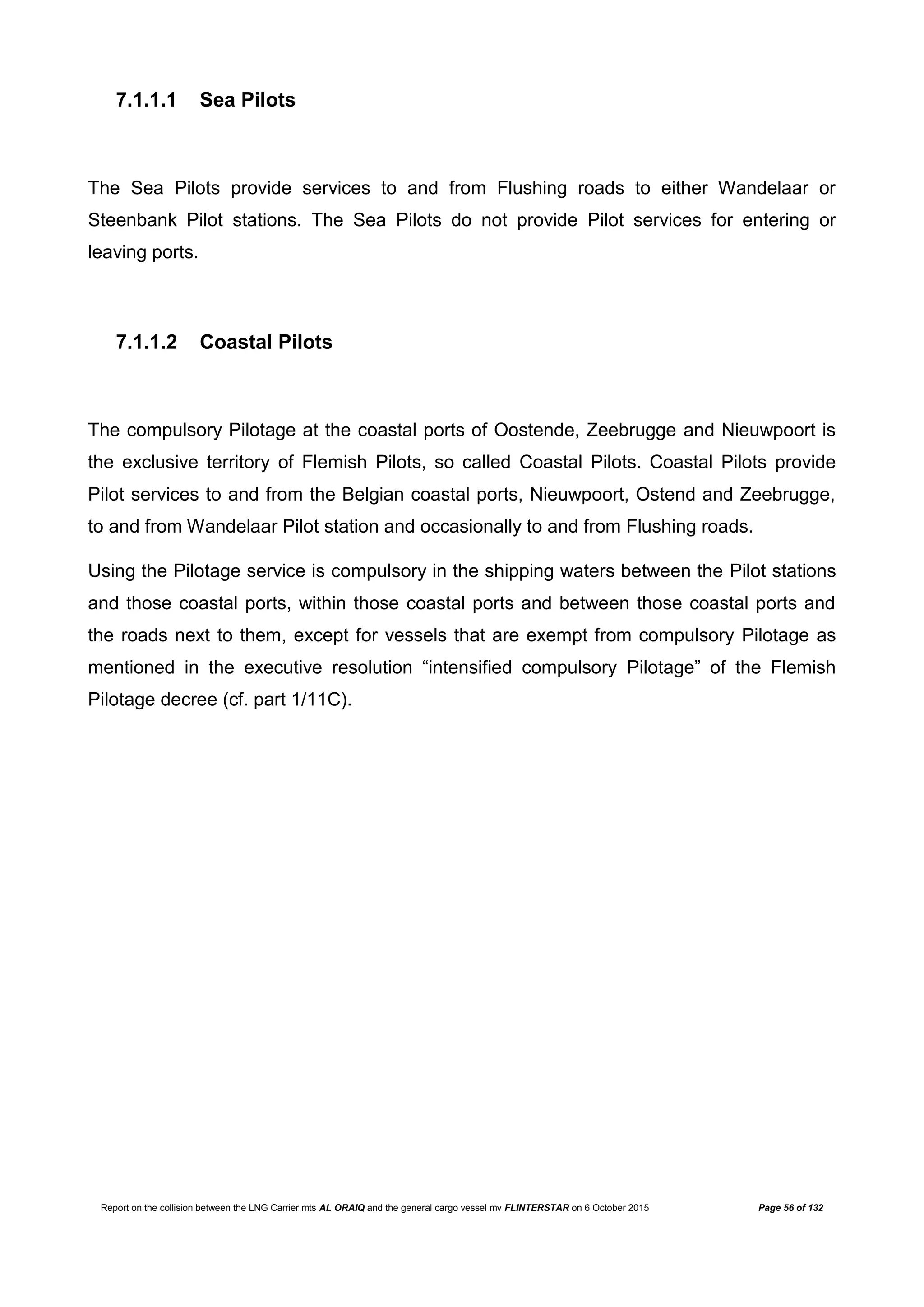 Report on the collision between the LNG Carrier mts AL ORAIQ and the general cargo vessel mv FLINTERSTAR on 6 October 2015 Page 56 of 132
7.1.1.1 Sea Pilots
The Sea Pilots provide services to and from Flushing roads to either Wandelaar or
Steenbank Pilot stations. The Sea Pilots do not provide Pilot services for entering or
leaving ports.
7.1.1.2 Coastal Pilots
The compulsory Pilotage at the coastal ports of Oostende, Zeebrugge and Nieuwpoort is
the exclusive territory of Flemish Pilots, so called Coastal Pilots. Coastal Pilots provide
Pilot services to and from the Belgian coastal ports, Nieuwpoort, Ostend and Zeebrugge,
to and from Wandelaar Pilot station and occasionally to and from Flushing roads.
Using the Pilotage service is compulsory in the shipping waters between the Pilot stations
and those coastal ports, within those coastal ports and between those coastal ports and
the roads next to them, except for vessels that are exempt from compulsory Pilotage as
mentioned in the executive resolution “intensified compulsory Pilotage” of the Flemish
Pilotage decree (cf. part 1/11C).
 