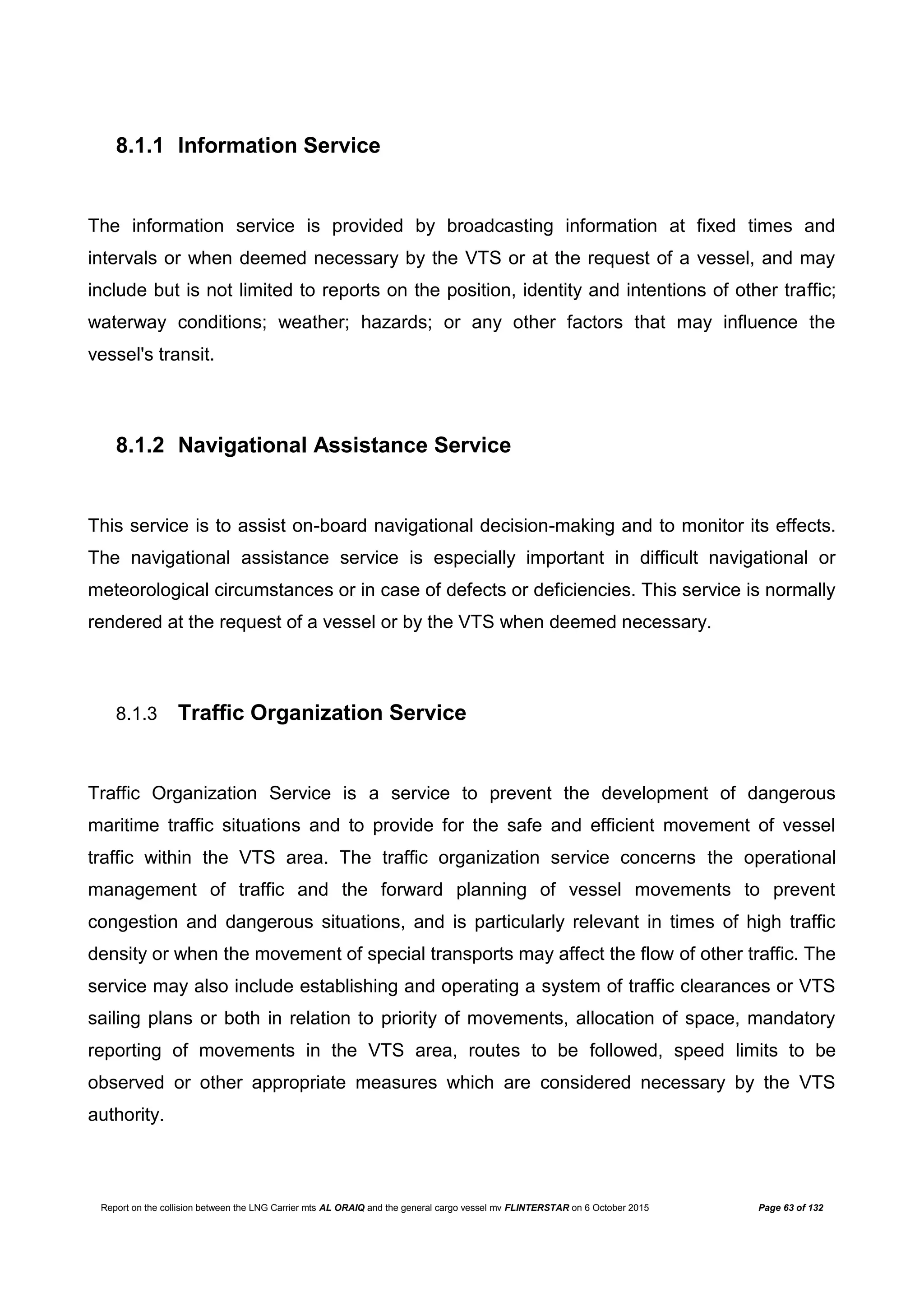 Report on the collision between the LNG Carrier mts AL ORAIQ and the general cargo vessel mv FLINTERSTAR on 6 October 2015 Page 63 of 132
8.1.1 Information Service
The information service is provided by broadcasting information at fixed times and
intervals or when deemed necessary by the VTS or at the request of a vessel, and may
include but is not limited to reports on the position, identity and intentions of other traffic;
waterway conditions; weather; hazards; or any other factors that may influence the
vessel's transit.
8.1.2 Navigational Assistance Service
This service is to assist on-board navigational decision-making and to monitor its effects.
The navigational assistance service is especially important in difficult navigational or
meteorological circumstances or in case of defects or deficiencies. This service is normally
rendered at the request of a vessel or by the VTS when deemed necessary.
8.1.3 Traffic Organization Service
Traffic Organization Service is a service to prevent the development of dangerous
maritime traffic situations and to provide for the safe and efficient movement of vessel
traffic within the VTS area. The traffic organization service concerns the operational
management of traffic and the forward planning of vessel movements to prevent
congestion and dangerous situations, and is particularly relevant in times of high traffic
density or when the movement of special transports may affect the flow of other traffic. The
service may also include establishing and operating a system of traffic clearances or VTS
sailing plans or both in relation to priority of movements, allocation of space, mandatory
reporting of movements in the VTS area, routes to be followed, speed limits to be
observed or other appropriate measures which are considered necessary by the VTS
authority.
 
