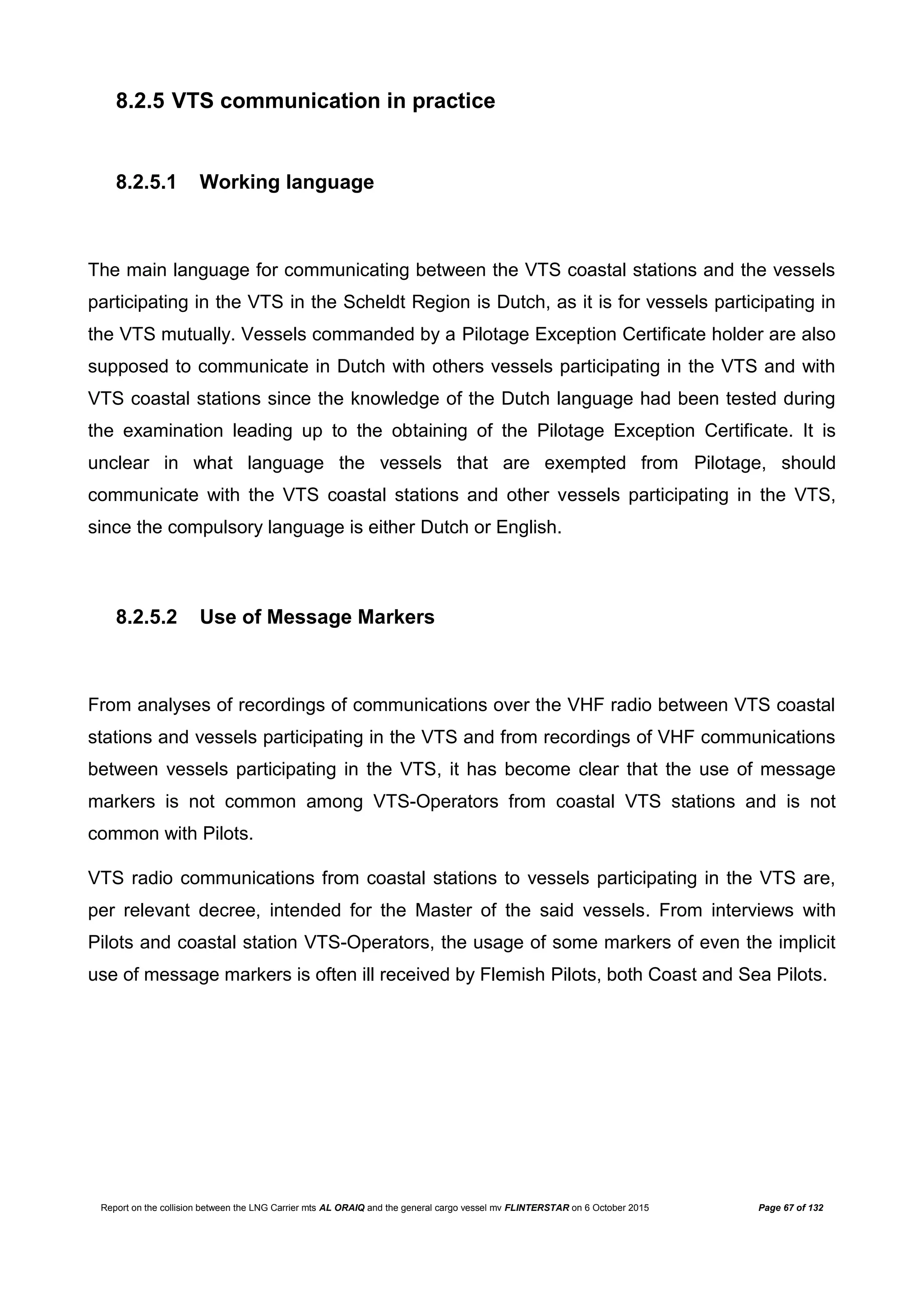 Report on the collision between the LNG Carrier mts AL ORAIQ and the general cargo vessel mv FLINTERSTAR on 6 October 2015 Page 67 of 132
8.2.5 VTS communication in practice
8.2.5.1 Working language
The main language for communicating between the VTS coastal stations and the vessels
participating in the VTS in the Scheldt Region is Dutch, as it is for vessels participating in
the VTS mutually. Vessels commanded by a Pilotage Exception Certificate holder are also
supposed to communicate in Dutch with others vessels participating in the VTS and with
VTS coastal stations since the knowledge of the Dutch language had been tested during
the examination leading up to the obtaining of the Pilotage Exception Certificate. It is
unclear in what language the vessels that are exempted from Pilotage, should
communicate with the VTS coastal stations and other vessels participating in the VTS,
since the compulsory language is either Dutch or English.
8.2.5.2 Use of Message Markers
From analyses of recordings of communications over the VHF radio between VTS coastal
stations and vessels participating in the VTS and from recordings of VHF communications
between vessels participating in the VTS, it has become clear that the use of message
markers is not common among VTS-Operators from coastal VTS stations and is not
common with Pilots.
VTS radio communications from coastal stations to vessels participating in the VTS are,
per relevant decree, intended for the Master of the said vessels. From interviews with
Pilots and coastal station VTS-Operators, the usage of some markers of even the implicit
use of message markers is often ill received by Flemish Pilots, both Coast and Sea Pilots.
 