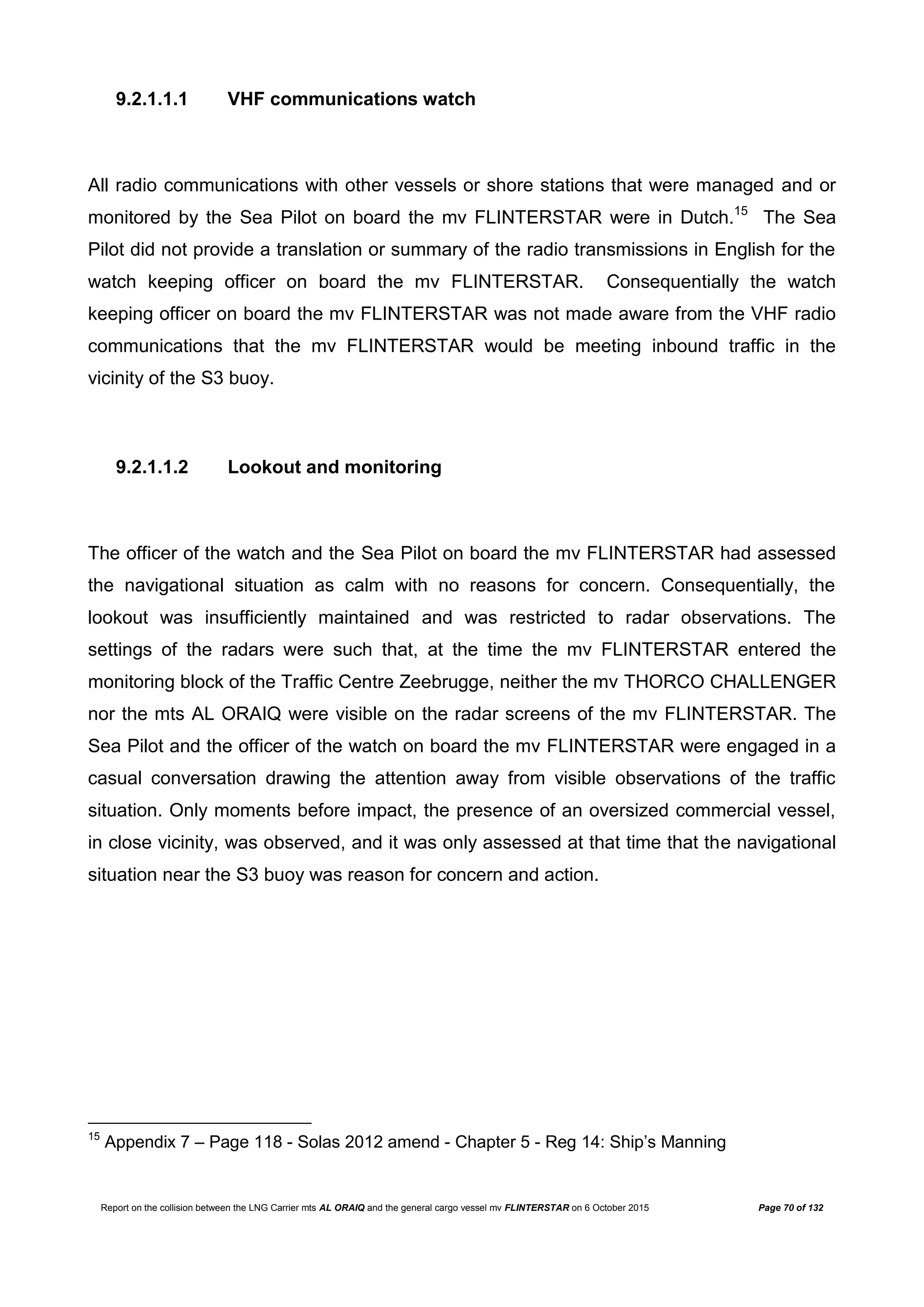 Report on the collision between the LNG Carrier mts AL ORAIQ and the general cargo vessel mv FLINTERSTAR on 6 October 2015 Page 70 of 132
9.2.1.1.1 VHF communications watch
All radio communications with other vessels or shore stations that were managed and or
monitored by the Sea Pilot on board the mv FLINTERSTAR were in Dutch.15
The Sea
Pilot did not provide a translation or summary of the radio transmissions in English for the
watch keeping officer on board the mv FLINTERSTAR. Consequentially the watch
keeping officer on board the mv FLINTERSTAR was not made aware from the VHF radio
communications that the mv FLINTERSTAR would be meeting inbound traffic in the
vicinity of the S3 buoy.
9.2.1.1.2 Lookout and monitoring
The officer of the watch and the Sea Pilot on board the mv FLINTERSTAR had assessed
the navigational situation as calm with no reasons for concern. Consequentially, the
lookout was insufficiently maintained and was restricted to radar observations. The
settings of the radars were such that, at the time the mv FLINTERSTAR entered the
monitoring block of the Traffic Centre Zeebrugge, neither the mv THORCO CHALLENGER
nor the mts AL ORAIQ were visible on the radar screens of the mv FLINTERSTAR. The
Sea Pilot and the officer of the watch on board the mv FLINTERSTAR were engaged in a
casual conversation drawing the attention away from visible observations of the traffic
situation. Only moments before impact, the presence of an oversized commercial vessel,
in close vicinity, was observed, and it was only assessed at that time that the navigational
situation near the S3 buoy was reason for concern and action.
15
Appendix 7 – Page 118 - Solas 2012 amend - Chapter 5 - Reg 14: Ship’s Manning
 