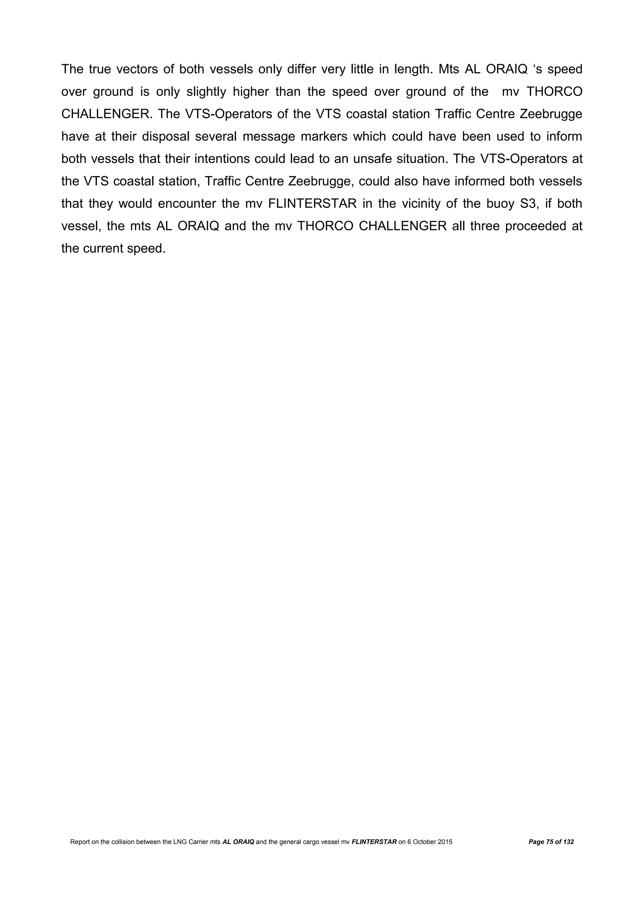 Report on the collision between the LNG Carrier mts AL ORAIQ and the general cargo vessel mv FLINTERSTAR on 6 October 2015 Page 75 of 132
The true vectors of both vessels only differ very little in length. Mts AL ORAIQ ‘s speed
over ground is only slightly higher than the speed over ground of the mv THORCO
CHALLENGER. The VTS-Operators of the VTS coastal station Traffic Centre Zeebrugge
have at their disposal several message markers which could have been used to inform
both vessels that their intentions could lead to an unsafe situation. The VTS-Operators at
the VTS coastal station, Traffic Centre Zeebrugge, could also have informed both vessels
that they would encounter the mv FLINTERSTAR in the vicinity of the buoy S3, if both
vessel, the mts AL ORAIQ and the mv THORCO CHALLENGER all three proceeded at
the current speed.
 
