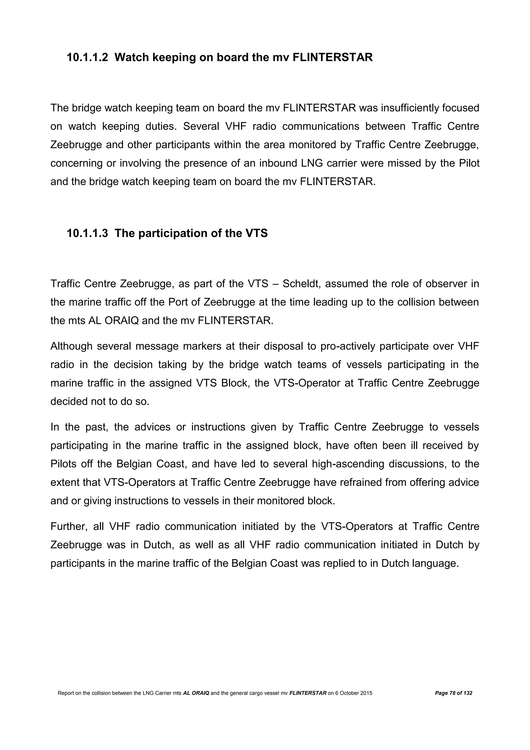Report on the collision between the LNG Carrier mts AL ORAIQ and the general cargo vessel mv FLINTERSTAR on 6 October 2015 Page 78 of 132
10.1.1.2 Watch keeping on board the mv FLINTERSTAR
The bridge watch keeping team on board the mv FLINTERSTAR was insufficiently focused
on watch keeping duties. Several VHF radio communications between Traffic Centre
Zeebrugge and other participants within the area monitored by Traffic Centre Zeebrugge,
concerning or involving the presence of an inbound LNG carrier were missed by the Pilot
and the bridge watch keeping team on board the mv FLINTERSTAR.
10.1.1.3 The participation of the VTS
Traffic Centre Zeebrugge, as part of the VTS – Scheldt, assumed the role of observer in
the marine traffic off the Port of Zeebrugge at the time leading up to the collision between
the mts AL ORAIQ and the mv FLINTERSTAR.
Although several message markers at their disposal to pro-actively participate over VHF
radio in the decision taking by the bridge watch teams of vessels participating in the
marine traffic in the assigned VTS Block, the VTS-Operator at Traffic Centre Zeebrugge
decided not to do so.
In the past, the advices or instructions given by Traffic Centre Zeebrugge to vessels
participating in the marine traffic in the assigned block, have often been ill received by
Pilots off the Belgian Coast, and have led to several high-ascending discussions, to the
extent that VTS-Operators at Traffic Centre Zeebrugge have refrained from offering advice
and or giving instructions to vessels in their monitored block.
Further, all VHF radio communication initiated by the VTS-Operators at Traffic Centre
Zeebrugge was in Dutch, as well as all VHF radio communication initiated in Dutch by
participants in the marine traffic of the Belgian Coast was replied to in Dutch language.
 