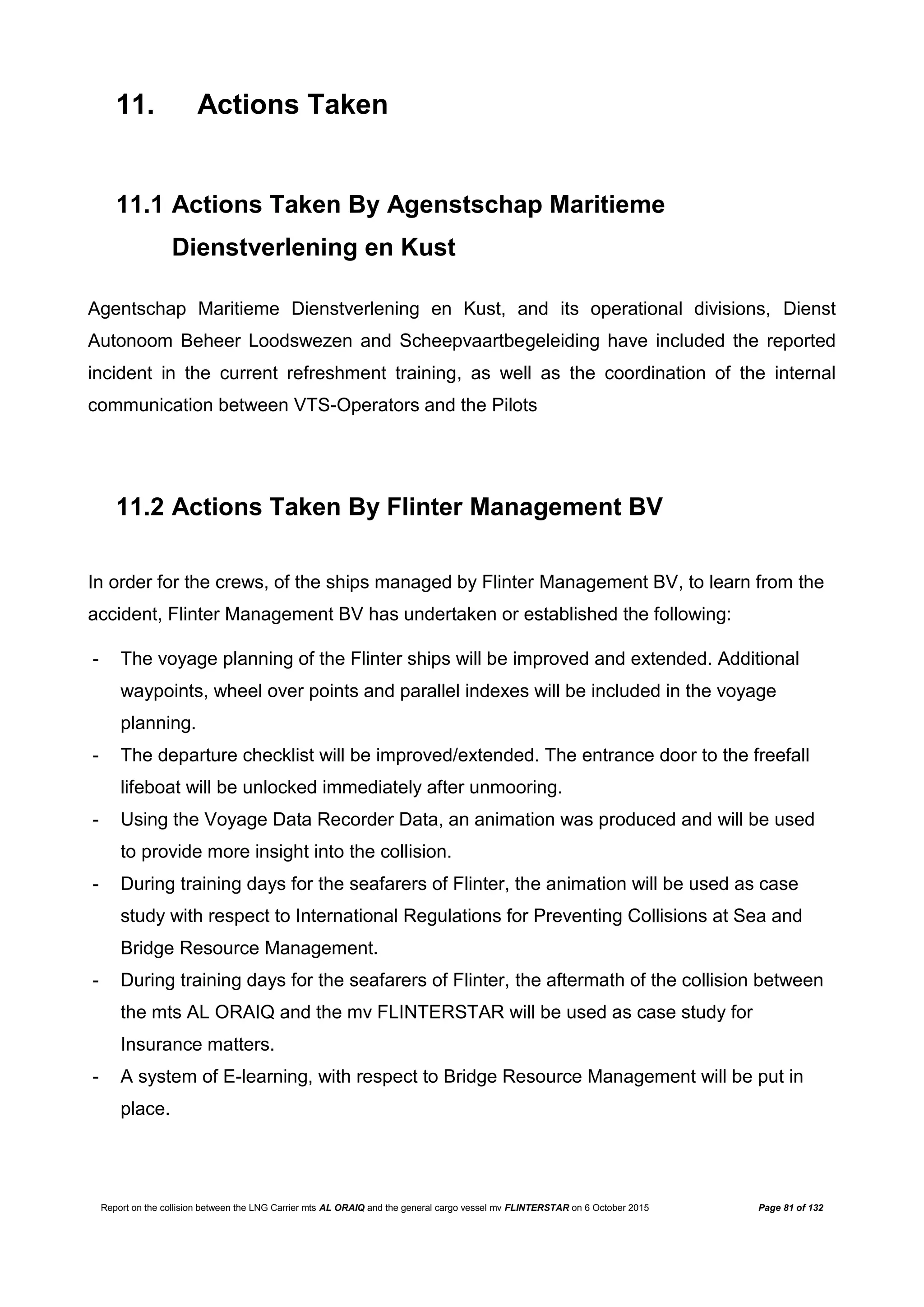 Report on the collision between the LNG Carrier mts AL ORAIQ and the general cargo vessel mv FLINTERSTAR on 6 October 2015 Page 81 of 132
11. Actions Taken
11.1 Actions Taken By Agenstschap Maritieme
Dienstverlening en Kust
Agentschap Maritieme Dienstverlening en Kust, and its operational divisions, Dienst
Autonoom Beheer Loodswezen and Scheepvaartbegeleiding have included the reported
incident in the current refreshment training, as well as the coordination of the internal
communication between VTS-Operators and the Pilots
11.2 Actions Taken By Flinter Management BV
In order for the crews, of the ships managed by Flinter Management BV, to learn from the
accident, Flinter Management BV has undertaken or established the following:
- The voyage planning of the Flinter ships will be improved and extended. Additional
waypoints, wheel over points and parallel indexes will be included in the voyage
planning.
- The departure checklist will be improved/extended. The entrance door to the freefall
lifeboat will be unlocked immediately after unmooring.
- Using the Voyage Data Recorder Data, an animation was produced and will be used
to provide more insight into the collision.
- During training days for the seafarers of Flinter, the animation will be used as case
study with respect to International Regulations for Preventing Collisions at Sea and
Bridge Resource Management.
- During training days for the seafarers of Flinter, the aftermath of the collision between
the mts AL ORAIQ and the mv FLINTERSTAR will be used as case study for
Insurance matters.
- A system of E-learning, with respect to Bridge Resource Management will be put in
place.
 