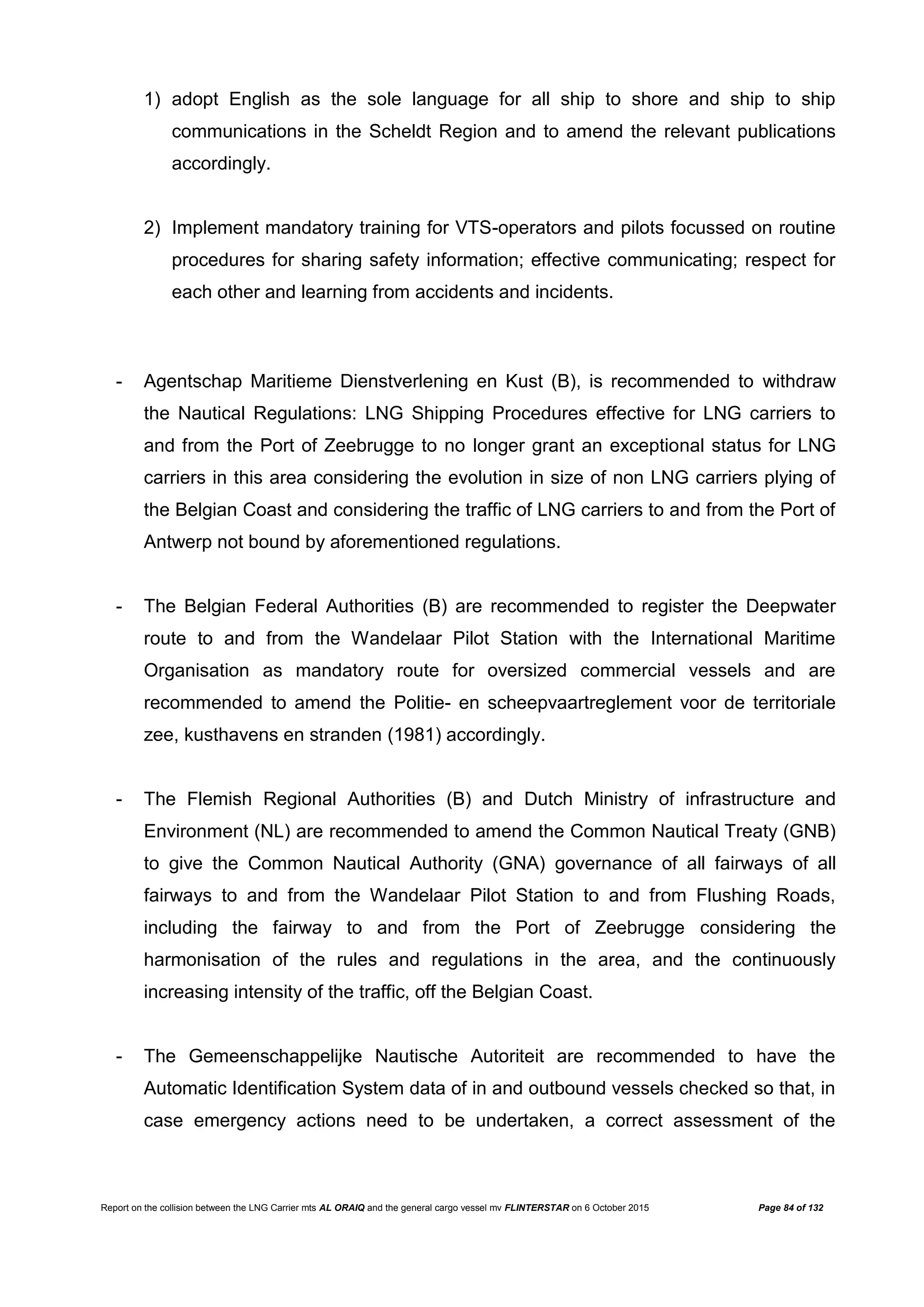 Report on the collision between the LNG Carrier mts AL ORAIQ and the general cargo vessel mv FLINTERSTAR on 6 October 2015 Page 84 of 132
1) adopt English as the sole language for all ship to shore and ship to ship
communications in the Scheldt Region and to amend the relevant publications
accordingly.
2) Implement mandatory training for VTS-operators and pilots focussed on routine
procedures for sharing safety information; effective communicating; respect for
each other and learning from accidents and incidents.
- Agentschap Maritieme Dienstverlening en Kust (B), is recommended to withdraw
the Nautical Regulations: LNG Shipping Procedures effective for LNG carriers to
and from the Port of Zeebrugge to no longer grant an exceptional status for LNG
carriers in this area considering the evolution in size of non LNG carriers plying of
the Belgian Coast and considering the traffic of LNG carriers to and from the Port of
Antwerp not bound by aforementioned regulations.
- The Belgian Federal Authorities (B) are recommended to register the Deepwater
route to and from the Wandelaar Pilot Station with the International Maritime
Organisation as mandatory route for oversized commercial vessels and are
recommended to amend the Politie- en scheepvaartreglement voor de territoriale
zee, kusthavens en stranden (1981) accordingly.
- The Flemish Regional Authorities (B) and Dutch Ministry of infrastructure and
Environment (NL) are recommended to amend the Common Nautical Treaty (GNB)
to give the Common Nautical Authority (GNA) governance of all fairways of all
fairways to and from the Wandelaar Pilot Station to and from Flushing Roads,
including the fairway to and from the Port of Zeebrugge considering the
harmonisation of the rules and regulations in the area, and the continuously
increasing intensity of the traffic, off the Belgian Coast.
- The Gemeenschappelijke Nautische Autoriteit are recommended to have the
Automatic Identification System data of in and outbound vessels checked so that, in
case emergency actions need to be undertaken, a correct assessment of the
 