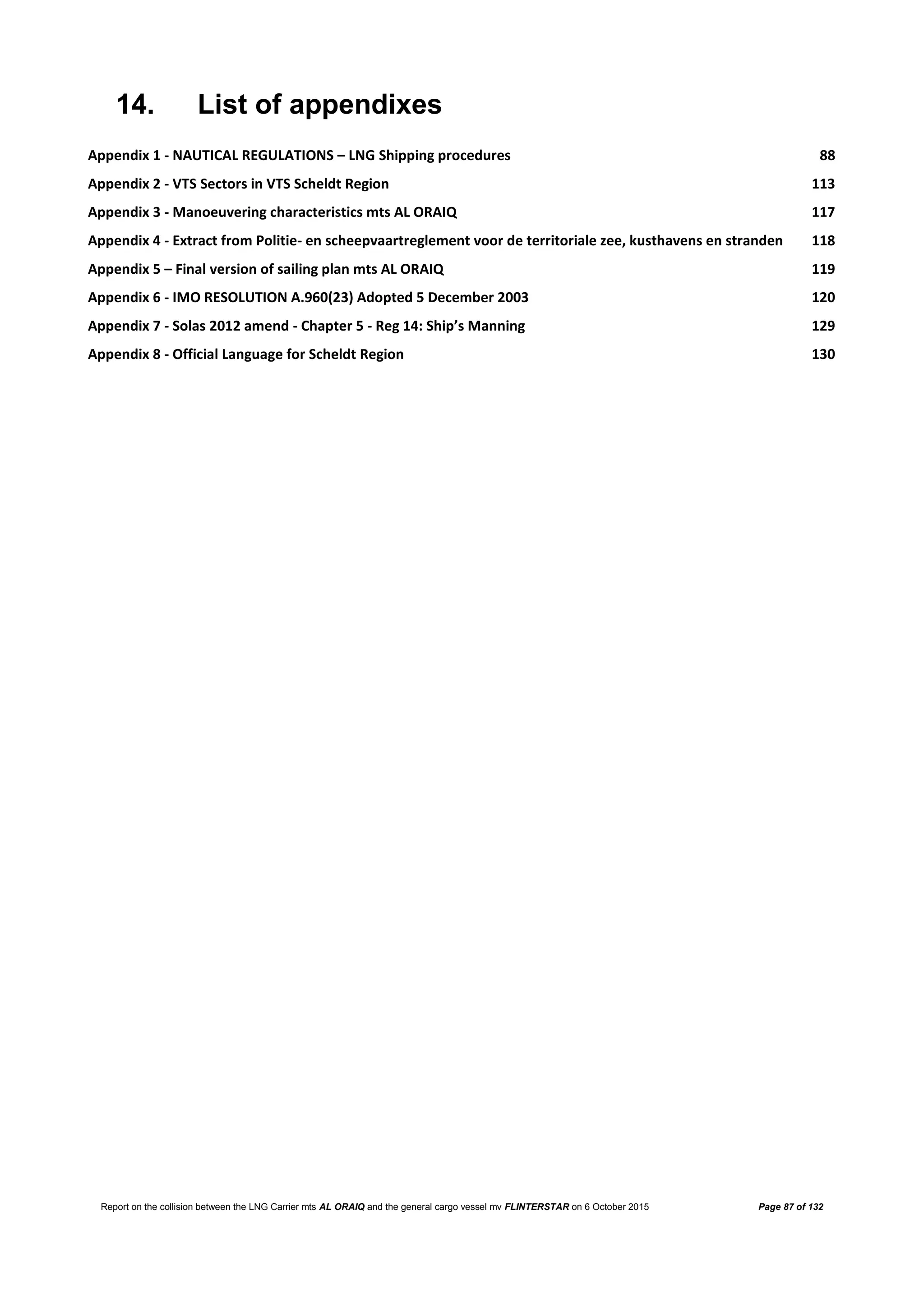 Report on the collision between the LNG Carrier mts AL ORAIQ and the general cargo vessel mv FLINTERSTAR on 6 October 2015 Page 87 of 132
14. List of appendixes
Appendix 1 - NAUTICAL REGULATIONS – LNG Shipping procedures 88
Appendix 2 - VTS Sectors in VTS Scheldt Region 113
Appendix 3 - Manoeuvering characteristics mts AL ORAIQ 117
Appendix 4 - Extract from Politie- en scheepvaartreglement voor de territoriale zee, kusthavens en stranden 118
Appendix 5 – Final version of sailing plan mts AL ORAIQ 119
Appendix 6 - IMO RESOLUTION A.960(23) Adopted 5 December 2003 120
Appendix 7 - Solas 2012 amend - Chapter 5 - Reg 14: Ship’s Manning 129
Appendix 8 - Official Language for Scheldt Region 130
 