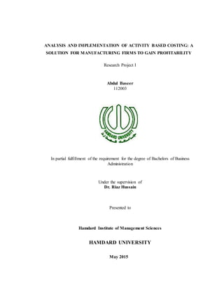 ANALYSIS AND IMPLEMENTATION OF ACTIVITY BASED COSTING: A
SOLUTION FOR MANUFACTURING FIRMS TO GAIN PROFITABILITY
Research Project I
Abdul Baseer
112003
In partial fulfillment of the requirement for the degree of Bachelors of Business
Administration
Under the supervision of
Dr. Riaz Hussain
Presented to
Hamdard Institute of Management Sciences
HAMDARD UNIVERSITY
May 2015
 