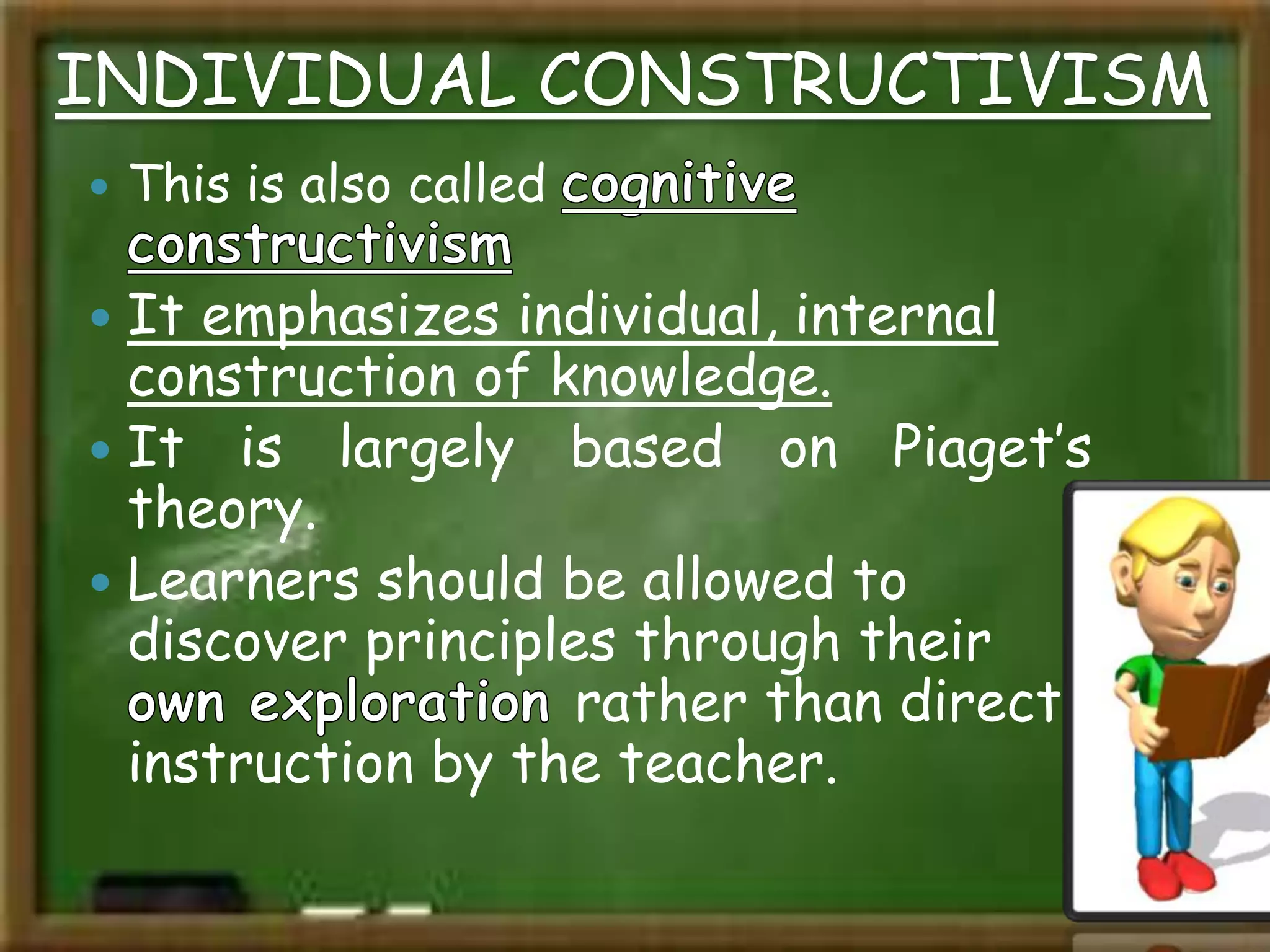 INDIVIDUAL CONSTRUCTIVISM


This is also called

It emphasizes individual, internal
construction of knowledge.
 It is largely based on Piaget’s
theory.
 Learners should be allowed to
discover principles through their
rather than direct
instruction by the teacher.


 