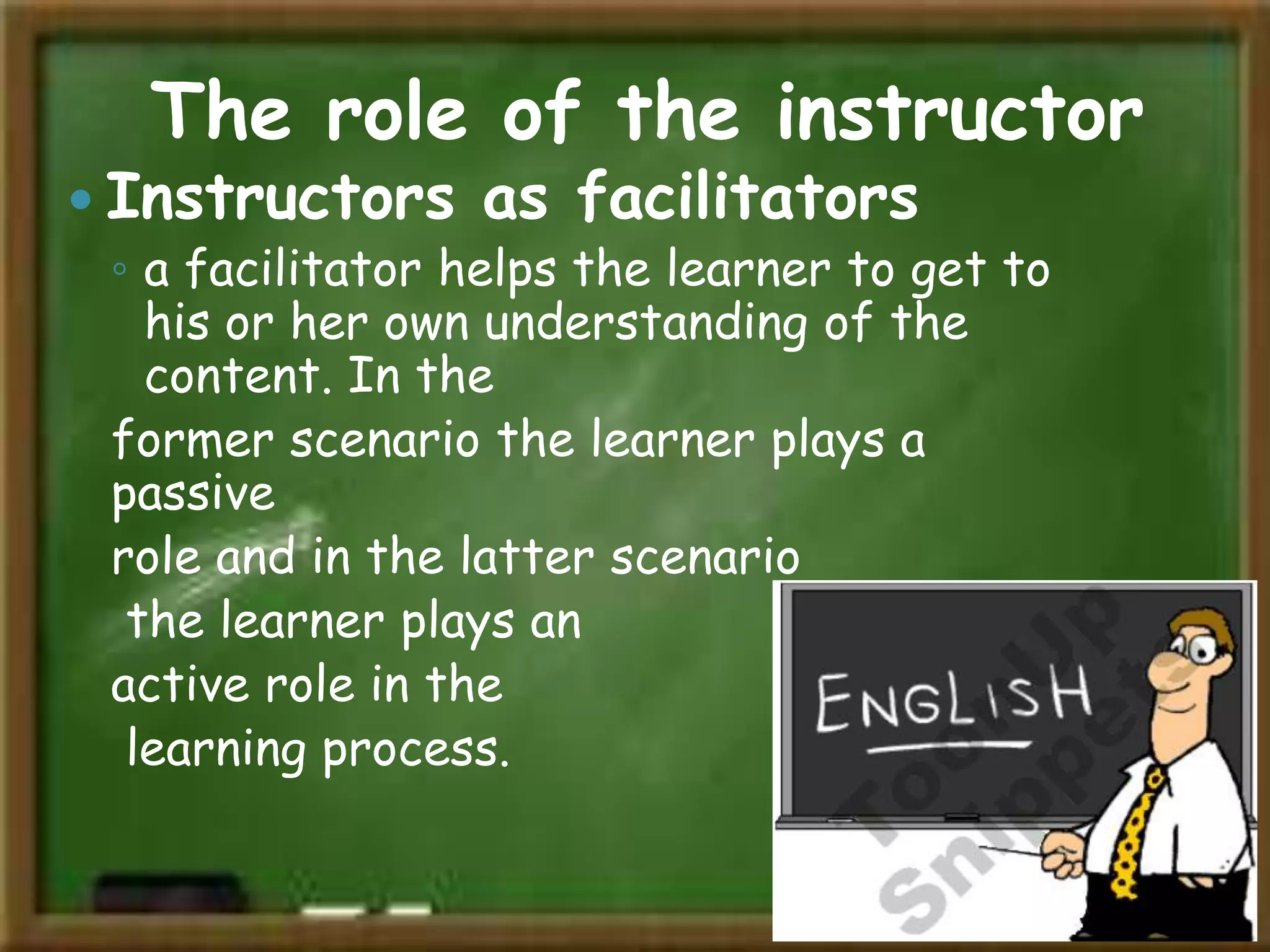The role of the instructor

 Instructors as facilitators
◦ a facilitator helps the learner to get to
his or her own understanding of the
content. In the
former scenario the learner plays a
passive
role and in the latter scenario
the learner plays an
active role in the
learning process.

 