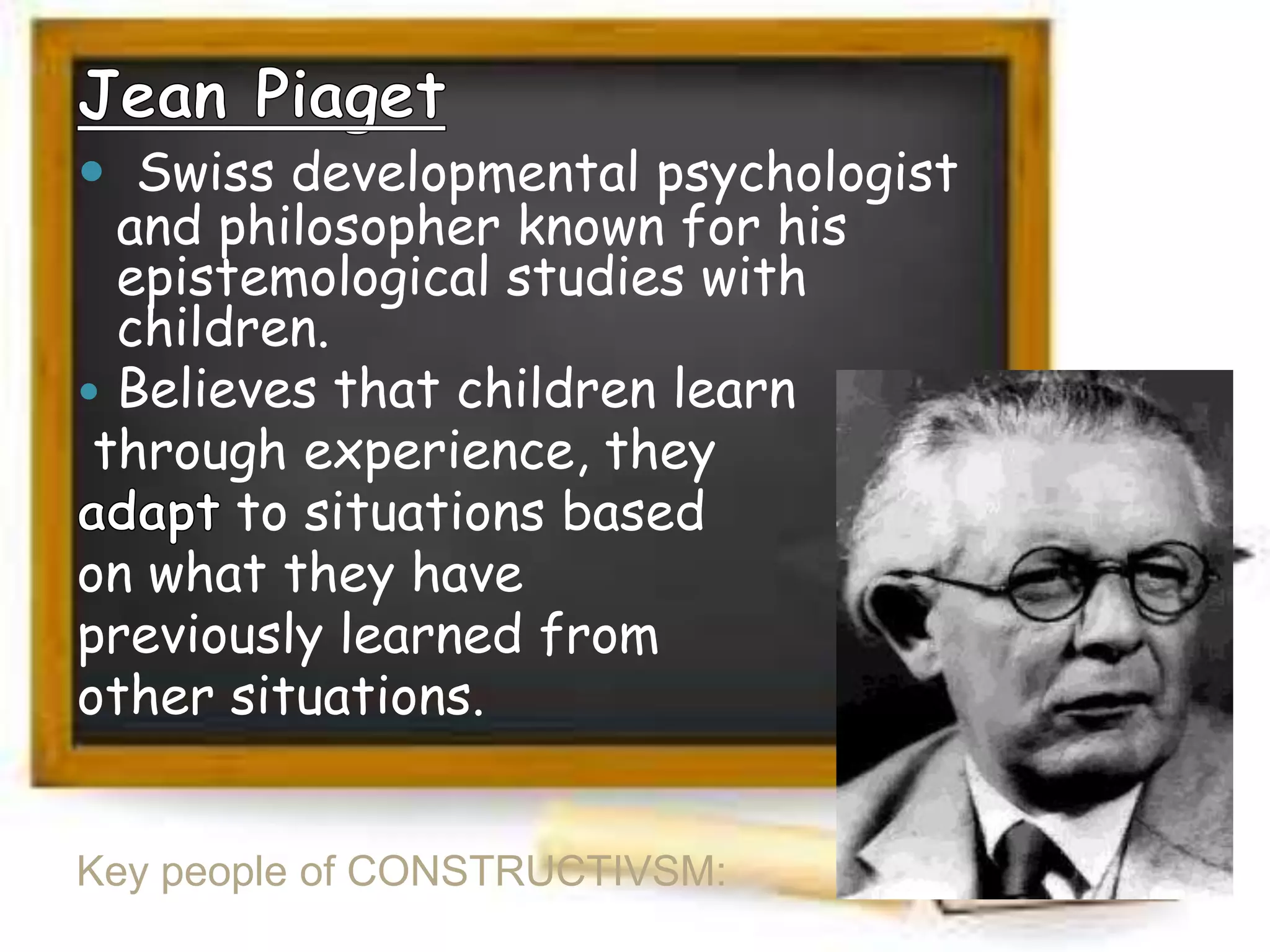  Swiss developmental psychologist
and philosopher known for his
epistemological studies with
children.
 Believes that children learn
through experience, they
to situations based
on what they have
previously learned from
other situations.
Key people of CONSTRUCTIVSM:

 