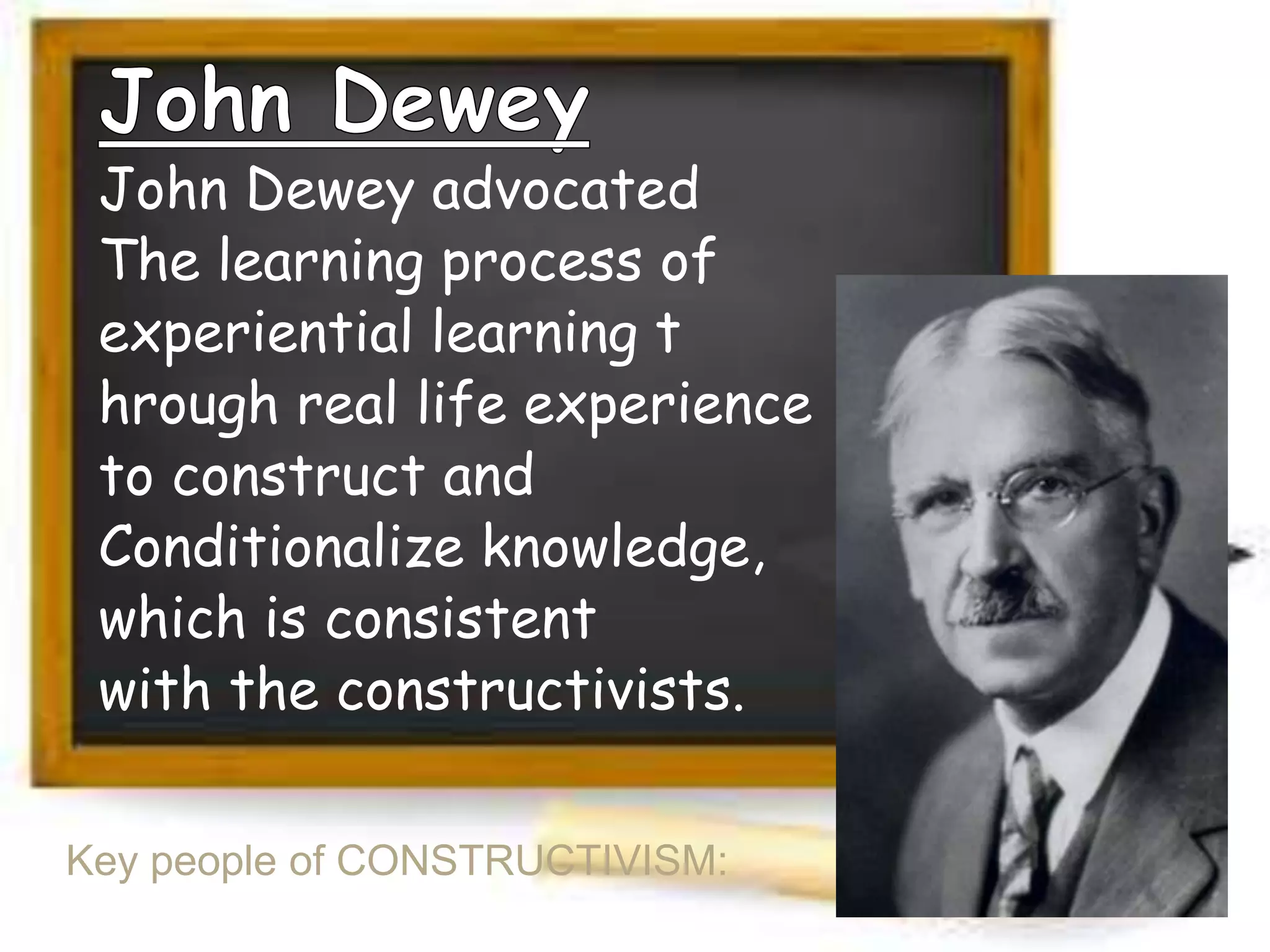 John Dewey advocated
The learning process of
experiential learning t
hrough real life experience
to construct and
Conditionalize knowledge,
which is consistent
with the constructivists.
Key people of CONSTRUCTIVISM:

 