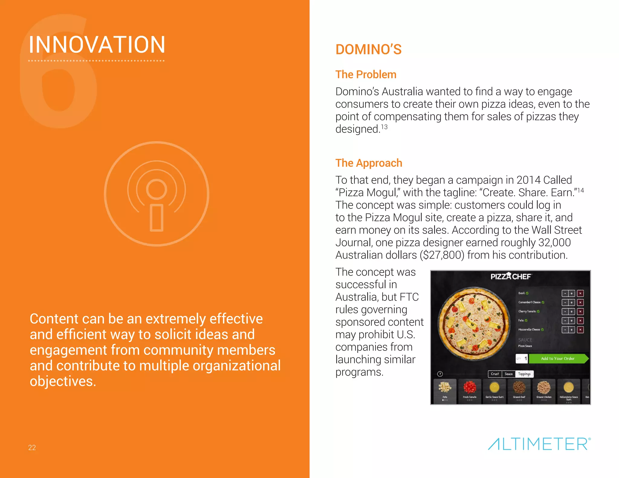 22
INNOVATION
Content can be an extremely effective
and efficient way to solicit ideas and
engagement from community members
and contribute to multiple organizational
objectives.
6
22
The Problem
Domino’s Australia wanted to find a way to engage
consumers to create their own pizza ideas, even to the
point of compensating them for sales of pizzas they
designed.13
The Approach
To that end, they began a campaign in 2014 Called
“Pizza Mogul,” with the tagline: “Create. Share. Earn.”14
The concept was simple: customers could log in
to the Pizza Mogul site, create a pizza, share it, and
earn money on its sales. According to the Wall Street
Journal, one pizza designer earned roughly 32,000
Australian dollars ($27,800) from his contribution.
The concept was
successful in
Australia, but FTC
rules governing
sponsored content
may prohibit U.S.
companies from
launching similar
programs.
DOMINO’S
 