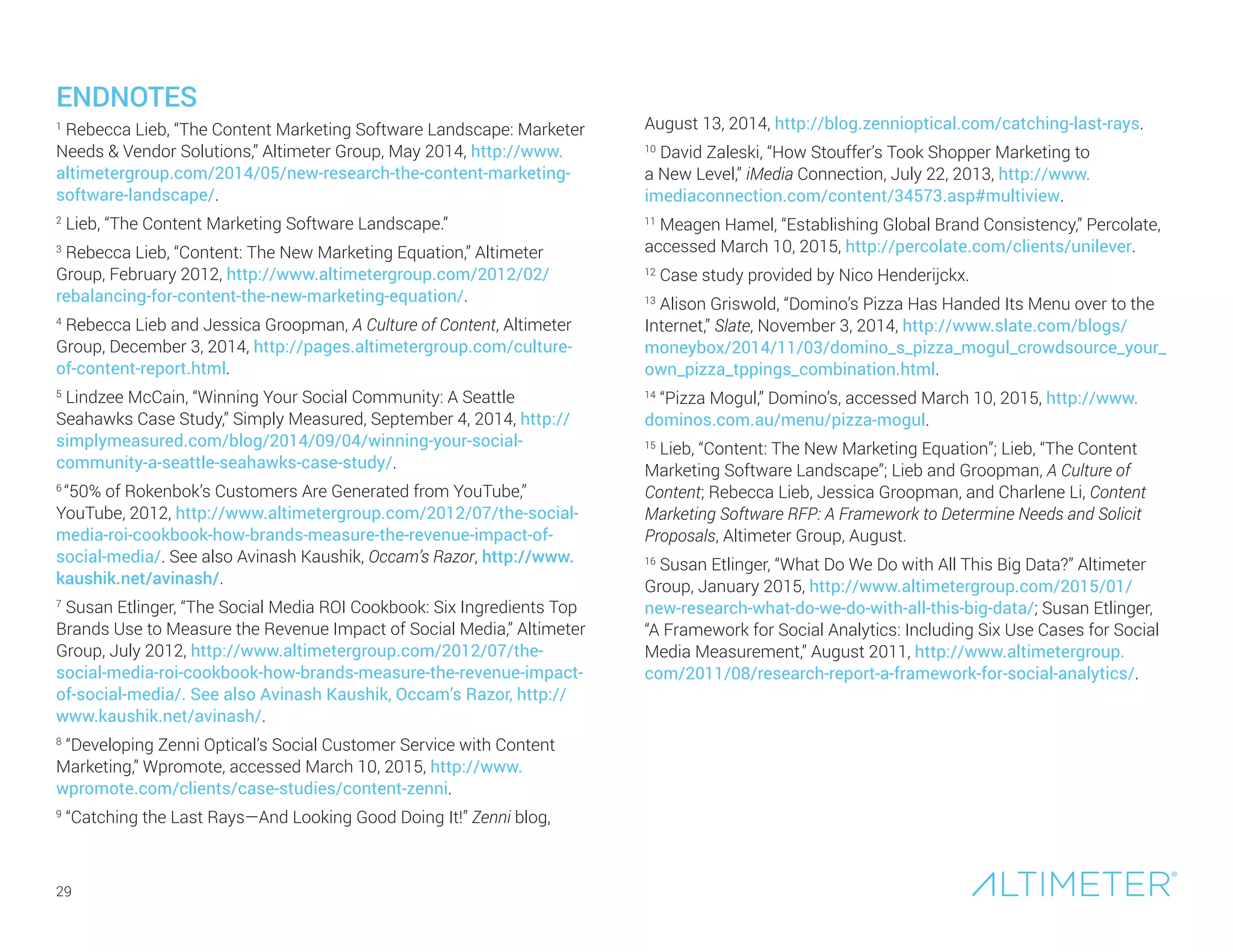 29
ENDNOTES
1
Rebecca Lieb, “The Content Marketing Software Landscape: Marketer
Needs & Vendor Solutions,” Altimeter Group, May 2014, http://www.
altimetergroup.com/2014/05/new-research-the-content-marketing-
software-landscape/.
2
Lieb, “The Content Marketing Software Landscape.”
3
Rebecca Lieb, “Content: The New Marketing Equation,” Altimeter
Group, February 2012, http://www.altimetergroup.com/2012/02/
rebalancing-for-content-the-new-marketing-equation/.
4
Rebecca Lieb and Jessica Groopman, A Culture of Content, Altimeter
Group, December 3, 2014, http://pages.altimetergroup.com/culture-
of-content-report.html.
5
Lindzee McCain, “Winning Your Social Community: A Seattle
Seahawks Case Study,” Simply Measured, September 4, 2014, http://
simplymeasured.com/blog/2014/09/04/winning-your-social-
community-a-seattle-seahawks-case-study/.
6
“50% of Rokenbok’s Customers Are Generated from YouTube,”
YouTube, 2012, http://www.altimetergroup.com/2012/07/the-social-
media-roi-cookbook-how-brands-measure-the-revenue-impact-of-
social-media/. See also Avinash Kaushik, Occam’s Razor, http://www.
kaushik.net/avinash/.
7
Susan Etlinger, “The Social Media ROI Cookbook: Six Ingredients Top
Brands Use to Measure the Revenue Impact of Social Media,” Altimeter
Group, July 2012, http://www.altimetergroup.com/2012/07/the-
social-media-roi-cookbook-how-brands-measure-the-revenue-impact-
of-social-media/. See also Avinash Kaushik, Occam’s Razor, http://
www.kaushik.net/avinash/.
8
“Developing Zenni Optical’s Social Customer Service with Content
Marketing,” Wpromote, accessed March 10, 2015, http://www.
wpromote.com/clients/case-studies/content-zenni.
9
“Catching the Last Rays—And Looking Good Doing It!” Zenni blog,
August 13, 2014, http://blog.zennioptical.com/catching-last-rays.
10
David Zaleski, “How Stouffer’s Took Shopper Marketing to
a New Level,” iMedia Connection, July 22, 2013, http://www.
imediaconnection.com/content/34573.asp#multiview.
11
Meagen Hamel, “Establishing Global Brand Consistency,” Percolate,
accessed March 10, 2015, http://percolate.com/clients/unilever.
12
Case study provided by Nico Henderijckx.
13
Alison Griswold, “Domino’s Pizza Has Handed Its Menu over to the
Internet,” Slate, November 3, 2014, http://www.slate.com/blogs/
moneybox/2014/11/03/domino_s_pizza_mogul_crowdsource_your_
own_pizza_tppings_combination.html.
14
“Pizza Mogul,” Domino’s, accessed March 10, 2015, http://www.
dominos.com.au/menu/pizza-mogul.
15
Lieb, “Content: The New Marketing Equation”; Lieb, “The Content
Marketing Software Landscape”; Lieb and Groopman, A Culture of
Content; Rebecca Lieb, Jessica Groopman, and Charlene Li, Content
Marketing Software RFP: A Framework to Determine Needs and Solicit
Proposals, Altimeter Group, August.
16
Susan Etlinger, “What Do We Do with All This Big Data?” Altimeter
Group, January 2015, http://www.altimetergroup.com/2015/01/
new-research-what-do-we-do-with-all-this-big-data/; Susan Etlinger,
“A Framework for Social Analytics: Including Six Use Cases for Social
Media Measurement,” August 2011, http://www.altimetergroup.
com/2011/08/research-report-a-framework-for-social-analytics/.
 
