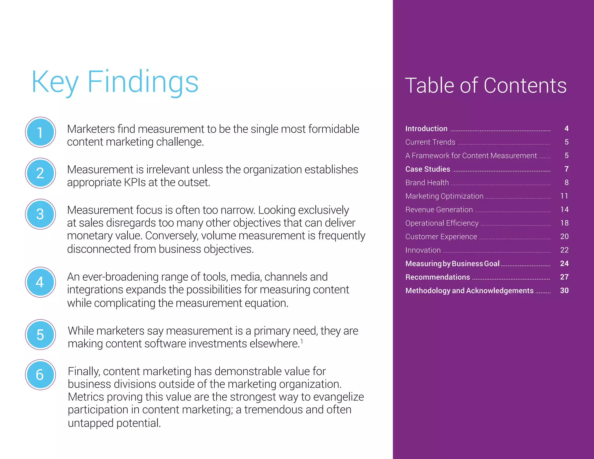 Marketers find measurement to be the single most formidable
content marketing challenge.
Measurement is irrelevant unless the organization establishes
appropriate KPIs at the outset.
Measurement focus is often too narrow. Looking exclusively
at sales disregards too many other objectives that can deliver
monetary value. Conversely, volume measurement is frequently
disconnected from business objectives.
An ever-broadening range of tools, media, channels and
integrations expands the possibilities for measuring content
while complicating the measurement equation.
While marketers say measurement is a primary need, they are
making content software investments elsewhere.1
Finally, content marketing has demonstrable value for
business divisions outside of the marketing organization.
Metrics proving this value are the strongest way to evangelize
participation in content marketing; a tremendous and often
untapped potential.
Key Findings
1
2
3
4
5
6
Introduction ..........................................................
Current Trends ..............................................................
A Framework for Content Measurement ........
Case Studies .........................................................
Brand Health ...................................................................
Marketing Optimization ............................................
Revenue Generation ...................................................
Operational Efficiency ...............................................
Customer Experience ................................................
Innovation ........................................................................
MeasuringbyBusinessGoal.............................
Recommendations .............................................
Methodology and Acknowledgements .........
Table of Contents
4
5
5
7
8
11
14
18
20
22
24
27
30
 