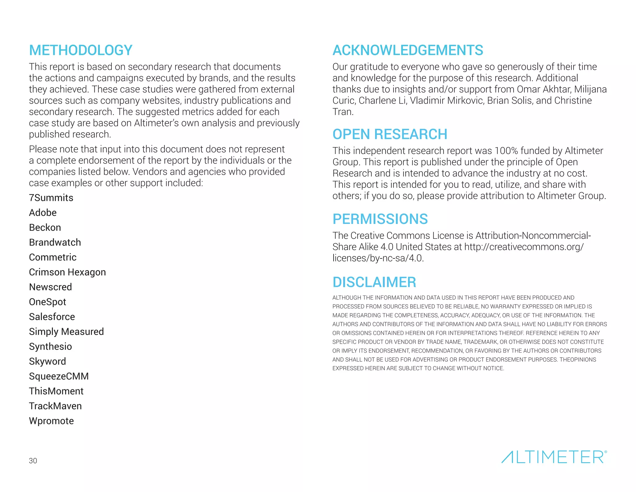 METHODOLOGY
This report is based on secondary research that documents
the actions and campaigns executed by brands, and the results
they achieved. These case studies were gathered from external
sources such as company websites, industry publications and
secondary research. The suggested metrics added for each
case study are based on Altimeter’s own analysis and previously
published research.
Please note that input into this document does not represent
a complete endorsement of the report by the individuals or the
companies listed below. Vendors and agencies who provided
case examples or other support included:
7Summits
Adobe
Beckon
Brandwatch
Commetric
Crimson Hexagon
Newscred
OneSpot
Salesforce
Simply Measured
Synthesio
Skyword
SqueezeCMM
ThisMoment
TrackMaven
Wpromote
ACKNOWLEDGEMENTS
Our gratitude to everyone who gave so generously of their time
and knowledge for the purpose of this research. Additional
thanks due to insights and/or support from Omar Akhtar, Milijana
Curic, Charlene Li, Vladimir Mirkovic, Brian Solis, and Christine
Tran.
OPEN RESEARCH
This independent research report was 100% funded by Altimeter
Group. This report is published under the principle of Open
Research and is intended to advance the industry at no cost.
This report is intended for you to read, utilize, and share with
others; if you do so, please provide attribution to Altimeter Group.
PERMISSIONS
The Creative Commons License is Attribution-Noncommercial-
Share Alike 4.0 United States at http://creativecommons.org/
licenses/by-nc-sa/4.0.
DISCLAIMER
ALTHOUGH THE INFORMATION AND DATA USED IN THIS REPORT HAVE BEEN PRODUCED AND
PROCESSED FROM SOURCES BELIEVED TO BE RELIABLE, NO WARRANTY EXPRESSED OR IMPLIED IS
MADE REGARDING THE COMPLETENESS, ACCURACY, ADEQUACY, OR USE OF THE INFORMATION. THE
AUTHORS AND CONTRIBUTORS OF THE INFORMATION AND DATA SHALL HAVE NO LIABILITY FOR ERRORS
OR OMISSIONS CONTAINED HEREIN OR FOR INTERPRETATIONS THEREOF. REFERENCE HEREIN TO ANY
SPECIFIC PRODUCT OR VENDOR BY TRADE NAME, TRADEMARK, OR OTHERWISE DOES NOT CONSTITUTE
OR IMPLY ITS ENDORSEMENT, RECOMMENDATION, OR FAVORING BY THE AUTHORS OR CONTRIBUTORS
AND SHALL NOT BE USED FOR ADVERTISING OR PRODUCT ENDORSEMENT PURPOSES. THEOPINIONS
EXPRESSED HEREIN ARE SUBJECT TO CHANGE WITHOUT NOTICE.
30
 