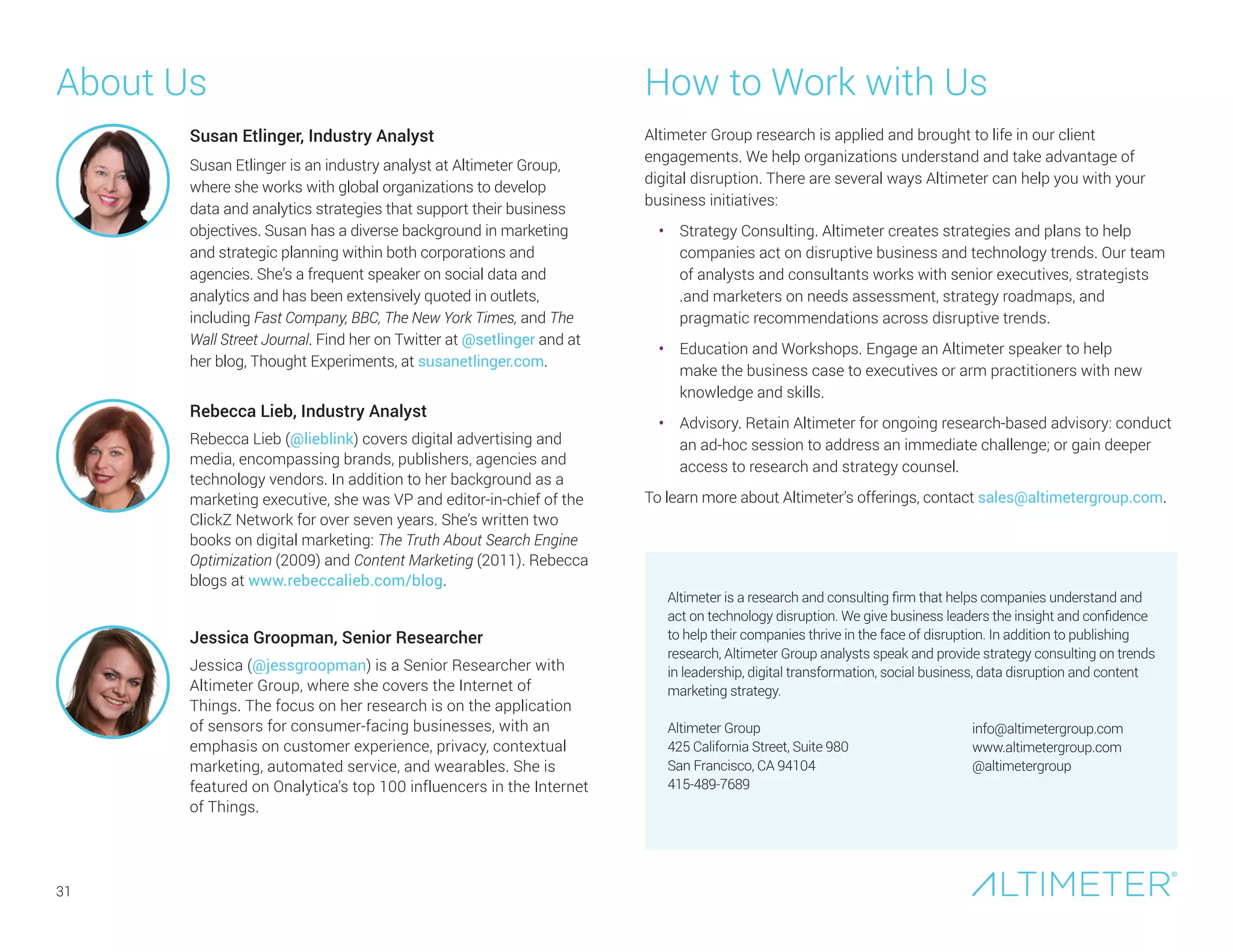 About Us How to Work with Us
Altimeter Group research is applied and brought to life in our client
engagements. We help organizations understand and take advantage of
digital disruption. There are several ways Altimeter can help you with your
business initiatives:
•	 Strategy Consulting. Altimeter creates strategies and plans to help
companies act on disruptive business and technology trends. Our team
of analysts and consultants works with senior executives, strategists
.and marketers on needs assessment, strategy roadmaps, and
pragmatic recommendations across disruptive trends.
•	 Education and Workshops. Engage an Altimeter speaker to help
make the business case to executives or arm practitioners with new
knowledge and skills.
•	 Advisory. Retain Altimeter for ongoing research-based advisory: conduct
an ad-hoc session to address an immediate challenge; or gain deeper
access to research and strategy counsel.
To learn more about Altimeter’s offerings, contact sales@altimetergroup.com.
Altimeter is a research and consulting firm that helps companies understand and
act on technology disruption. We give business leaders the insight and confidence
to help their companies thrive in the face of disruption. In addition to publishing
research, Altimeter Group analysts speak and provide strategy consulting on trends
in leadership, digital transformation, social business, data disruption and content
marketing strategy.
Altimeter Group
425 California Street, Suite 980
San Francisco, CA 94104
415-489-7689
info@altimetergroup.com
www.altimetergroup.com
@altimetergroup
Rebecca Lieb, Industry Analyst
Rebecca Lieb (@lieblink) covers digital advertising and
media, encompassing brands, publishers, agencies and
technology vendors. In addition to her background as a
marketing executive, she was VP and editor-in-chief of the
ClickZ Network for over seven years. She’s written two
books on digital marketing: The Truth About Search Engine
Optimization (2009) and Content Marketing (2011). Rebecca
blogs at www.rebeccalieb.com/blog.
Jessica Groopman, Senior Researcher
Jessica (@jessgroopman) is a Senior Researcher with
Altimeter Group, where she covers the Internet of
Things. The focus on her research is on the application
of sensors for consumer-facing businesses, with an
emphasis on customer experience, privacy, contextual
marketing, automated service, and wearables. She is
featured on Onalytica’s top 100 influencers in the Internet
of Things.
Susan Etlinger, Industry Analyst
Susan Etlinger is an industry analyst at Altimeter Group,
where she works with global organizations to develop
data and analytics strategies that support their business
objectives. Susan has a diverse background in marketing
and strategic planning within both corporations and
agencies. She’s a frequent speaker on social data and
analytics and has been extensively quoted in outlets,
including Fast Company, BBC, The New York Times, and The
Wall Street Journal. Find her on Twitter at @setlinger and at
her blog, Thought Experiments, at susanetlinger.com.
31
 