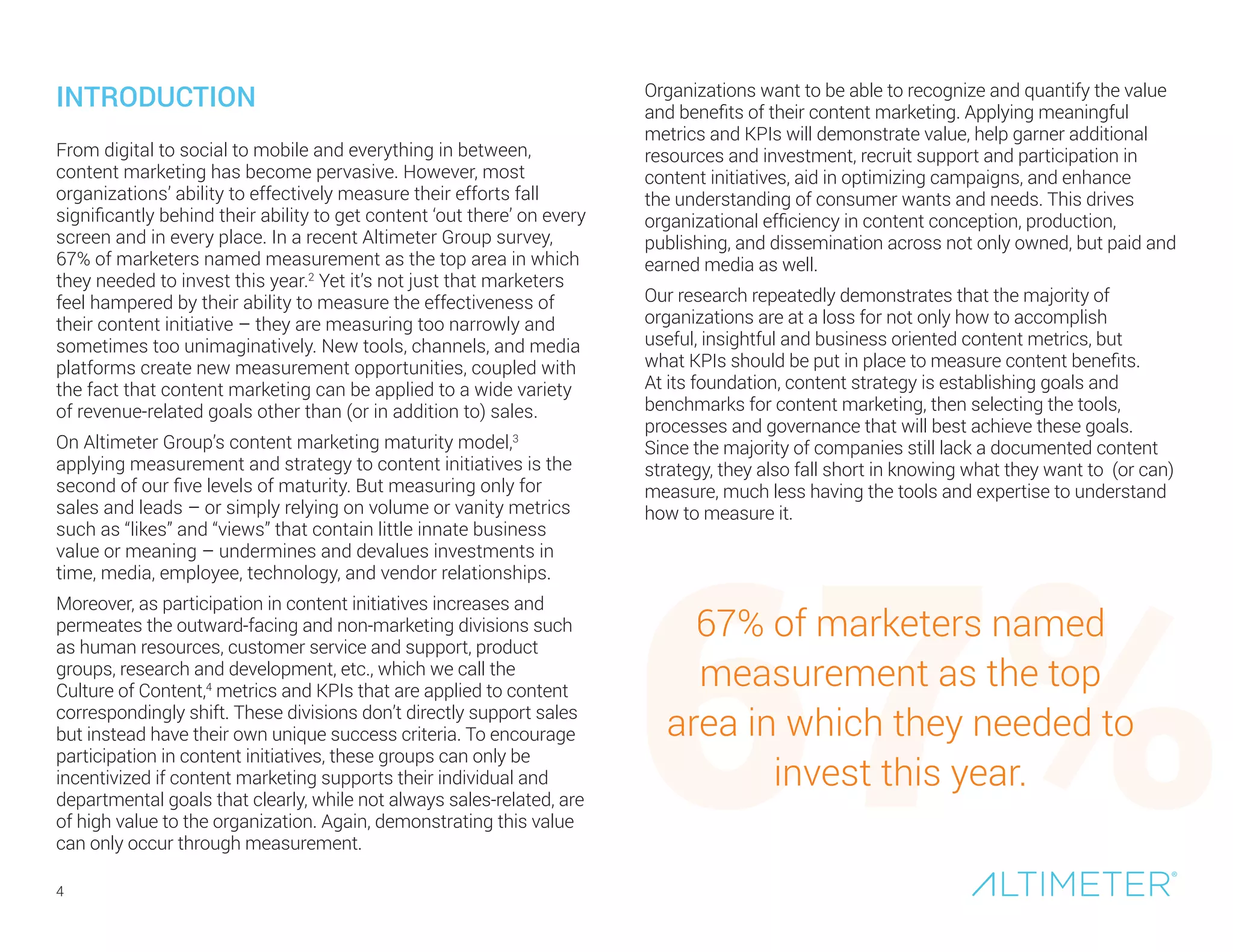 4
From digital to social to mobile and everything in between,
content marketing has become pervasive. However, most
organizations’ ability to effectively measure their efforts fall
significantly behind their ability to get content ‘out there’ on every
screen and in every place. In a recent Altimeter Group survey,
67% of marketers named measurement as the top area in which
they needed to invest this year.2
Yet it’s not just that marketers
feel hampered by their ability to measure the effectiveness of
their content initiative – they are measuring too narrowly and
sometimes too unimaginatively. New tools, channels, and media
platforms create new measurement opportunities, coupled with
the fact that content marketing can be applied to a wide variety
of revenue-related goals other than (or in addition to) sales.
On Altimeter Group’s content marketing maturity model,3
applying measurement and strategy to content initiatives is the
second of our five levels of maturity. But measuring only for
sales and leads – or simply relying on volume or vanity metrics
such as “likes” and “views” that contain little innate business
value or meaning – undermines and devalues investments in
time, media, employee, technology, and vendor relationships.
Moreover, as participation in content initiatives increases and
permeates the outward-facing and non-marketing divisions such
as human resources, customer service and support, product
groups, research and development, etc., which we call the
Culture of Content,4
metrics and KPIs that are applied to content
correspondingly shift. These divisions don’t directly support sales
but instead have their own unique success criteria. To encourage
participation in content initiatives, these groups can only be
incentivized if content marketing supports their individual and
departmental goals that clearly, while not always sales-related, are
of high value to the organization. Again, demonstrating this value
can only occur through measurement.
INTRODUCTION Organizations want to be able to recognize and quantify the value
and benefits of their content marketing. Applying meaningful
metrics and KPIs will demonstrate value, help garner additional
resources and investment, recruit support and participation in
content initiatives, aid in optimizing campaigns, and enhance
the understanding of consumer wants and needs. This drives
organizational efficiency in content conception, production,
publishing, and dissemination across not only owned, but paid and
earned media as well.
Our research repeatedly demonstrates that the majority of
organizations are at a loss for not only how to accomplish
useful, insightful and business oriented content metrics, but
what KPIs should be put in place to measure content benefits.
At its foundation, content strategy is establishing goals and
benchmarks for content marketing, then selecting the tools,
processes and governance that will best achieve these goals.
Since the majority of companies still lack a documented content
strategy, they also fall short in knowing what they want to (or can)
measure, much less having the tools and expertise to understand
how to measure it.
67%
67% of marketers named
measurement as the top
area in which they needed to
invest this year.
 
