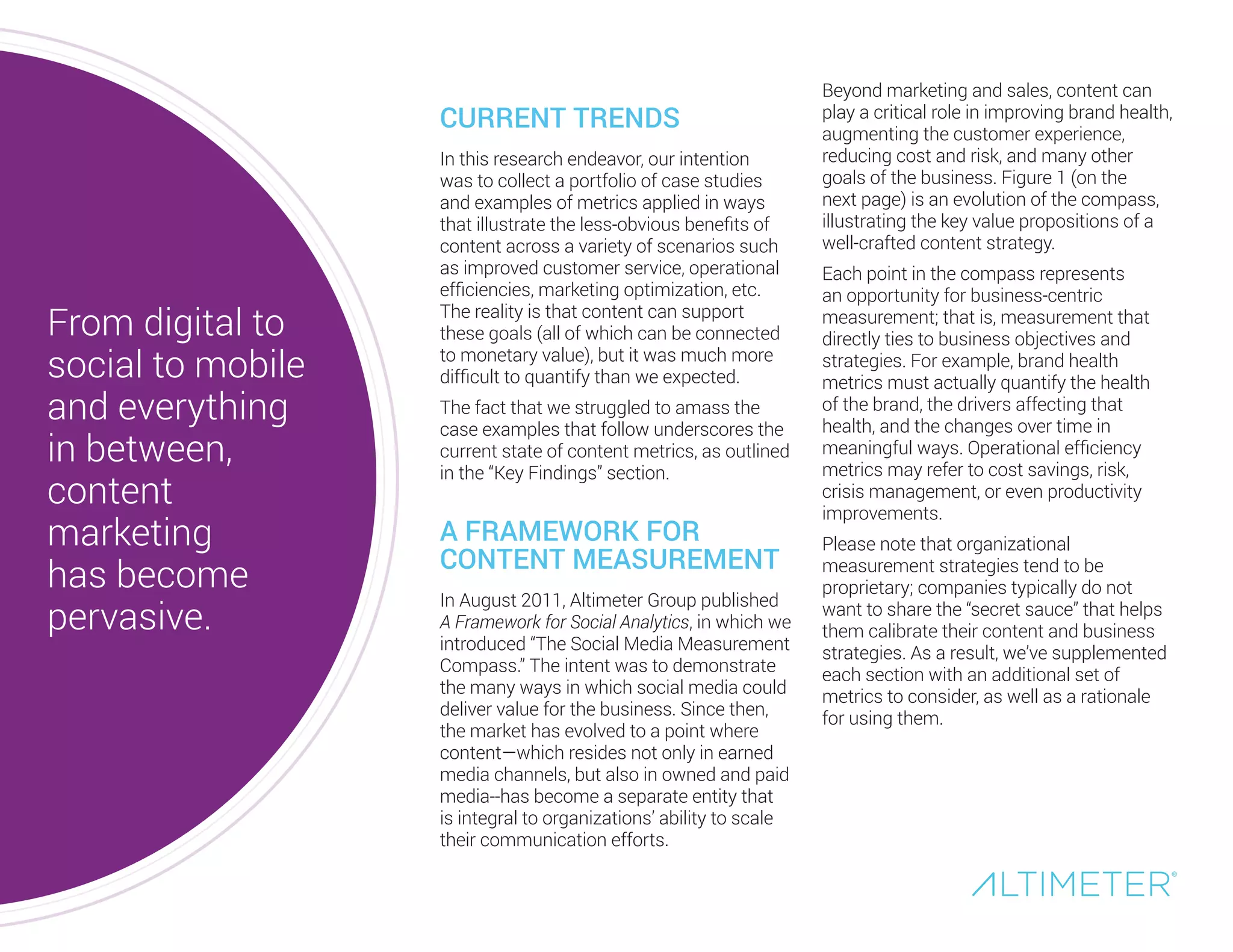 CURRENT TRENDS
In this research endeavor, our intention
was to collect a portfolio of case studies
and examples of metrics applied in ways
that illustrate the less-obvious benefits of
content across a variety of scenarios such
as improved customer service, operational
efficiencies, marketing optimization, etc.
The reality is that content can support
these goals (all of which can be connected
to monetary value), but it was much more
difficult to quantify than we expected.
The fact that we struggled to amass the
case examples that follow underscores the
current state of content metrics, as outlined
in the “Key Findings” section.
A FRAMEWORK FOR
CONTENT MEASUREMENT
In August 2011, Altimeter Group published
A Framework for Social Analytics, in which we
introduced “The Social Media Measurement
Compass.” The intent was to demonstrate
the many ways in which social media could
deliver value for the business. Since then,
the market has evolved to a point where
content—which resides not only in earned
media channels, but also in owned and paid
media--has become a separate entity that
is integral to organizations’ ability to scale
their communication efforts.
Beyond marketing and sales, content can
play a critical role in improving brand health,
augmenting the customer experience,
reducing cost and risk, and many other
goals of the business. Figure 1 (on the
next page) is an evolution of the compass,
illustrating the key value propositions of a
well-crafted content strategy.
Each point in the compass represents
an opportunity for business-centric
measurement; that is, measurement that
directly ties to business objectives and
strategies. For example, brand health
metrics must actually quantify the health
of the brand, the drivers affecting that
health, and the changes over time in
meaningful ways. Operational efficiency
metrics may refer to cost savings, risk,
crisis management, or even productivity
improvements.
Please note that organizational
measurement strategies tend to be
proprietary; companies typically do not
want to share the “secret sauce” that helps
them calibrate their content and business
strategies. As a result, we’ve supplemented
each section with an additional set of
metrics to consider, as well as a rationale
for using them.
From digital to
social to mobile
and everything
in between,
content
marketing
has become
pervasive.
 