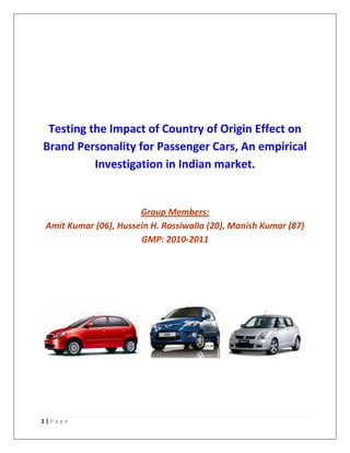 Testing the Impact of Country of Origin Effect on
Brand Personality for Passenger Cars, An empirical
          Investigation in Indian market.


                       Group Members:
 Amit Kumar (06), Hussein H. Rassiwalla (20), Manish Kumar (87)
                       GMP: 2010-2011




1|Page
 