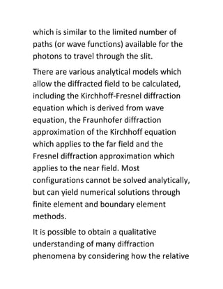 which is similar to the limited number of
paths (or wave functions) available for the
photons to travel through the slit.
There are various analytical models which
allow the diffracted field to be calculated,
including the Kirchhoff-Fresnel diffraction
equation which is derived from wave
equation, the Fraunhofer diffraction
approximation of the Kirchhoff equation
which applies to the far field and the
Fresnel diffraction approximation which
applies to the near field. Most
configurations cannot be solved analytically,
but can yield numerical solutions through
finite element and boundary element
methods.
It is possible to obtain a qualitative
understanding of many diffraction
phenomena by considering how the relative
 