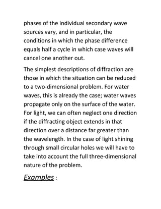 phases of the individual secondary wave
sources vary, and in particular, the
conditions in which the phase difference
equals half a cycle in which case waves will
cancel one another out.
The simplest descriptions of diffraction are
those in which the situation can be reduced
to a two-dimensional problem. For water
waves, this is already the case; water waves
propagate only on the surface of the water.
For light, we can often neglect one direction
if the diffracting object extends in that
direction over a distance far greater than
the wavelength. In the case of light shining
through small circular holes we will have to
take into account the full three-dimensional
nature of the problem.
Examples​ :
 