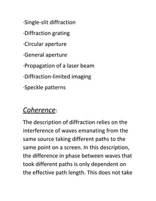 ·Single-slit diffraction
·Diffraction grating
·Circular aperture
·General aperture
·Propagation of a laser beam
·Diffraction-limited imaging
·Speckle patterns
Coherence​:
The description of diffraction relies on the
interference of waves emanating from the
same source taking different paths to the
same point on a screen. In this description,
the difference in phase between waves that
took different paths is only dependent on
the effective path length. This does not take
 