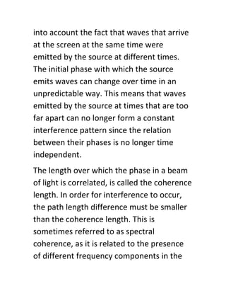 into account the fact that waves that arrive
at the screen at the same time were
emitted by the source at different times.
The initial phase with which the source
emits waves can change over time in an
unpredictable way. This means that waves
emitted by the source at times that are too
far apart can no longer form a constant
interference pattern since the relation
between their phases is no longer time
independent.
The length over which the phase in a beam
of light is correlated, is called the coherence
length. In order for interference to occur,
the path length difference must be smaller
than the coherence length. This is
sometimes referred to as spectral
coherence, as it is related to the presence
of different frequency components in the
 