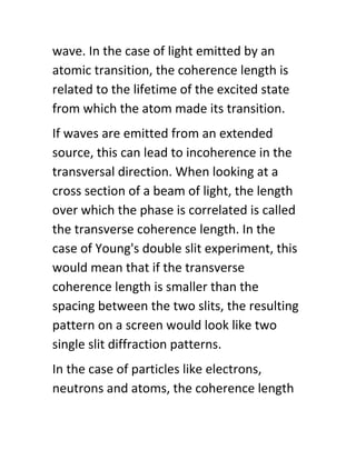 wave. In the case of light emitted by an
atomic transition, the coherence length is
related to the lifetime of the excited state
from which the atom made its transition.
If waves are emitted from an extended
source, this can lead to incoherence in the
transversal direction. When looking at a
cross section of a beam of light, the length
over which the phase is correlated is called
the transverse coherence length. In the
case of Young's double slit experiment, this
would mean that if the transverse
coherence length is smaller than the
spacing between the two slits, the resulting
pattern on a screen would look like two
single slit diffraction patterns.
In the case of particles like electrons,
neutrons and atoms, the coherence length
 