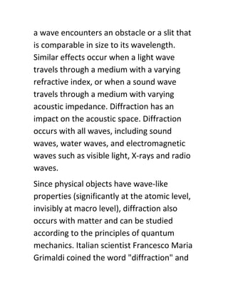 a wave encounters an obstacle or a slit that
is comparable in size to its wavelength.
Similar effects occur when a light wave
travels through a medium with a varying
refractive index, or when a sound wave
travels through a medium with varying
acoustic impedance. Diffraction has an
impact on the acoustic space. Diffraction
occurs with all waves, including sound
waves, water waves, and electromagnetic
waves such as visible light, X-rays and radio
waves.
Since physical objects have wave-like
properties (significantly at the atomic level,
invisibly at macro level), diffraction also
occurs with matter and can be studied
according to the principles of quantum
mechanics. Italian scientist Francesco Maria
Grimaldi coined the word "diffraction" and
 