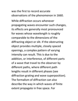 was the first to record accurate
observations of the phenomenon in 1660.
While diffraction occurs whenever
propagating waves encounter such changes,
its effects are generally most pronounced
for waves whose wavelength is roughly
comparable to the dimensions of the
diffracting object or slit. If the obstructing
object provides multiple, closely spaced
openings, a complex pattern of varying
intensity can result. This is due to the
addition, or interference, of different parts
of a wave that travel to the observer by
different paths, where different path
lengths result in different phases (see
diffraction grating and wave superposition).
The formalism of diffraction can also
describe the way in which waves of finite
extent propagate in free space. For
 