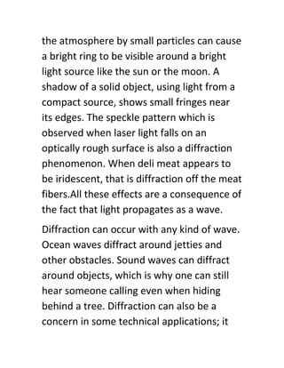 the atmosphere by small particles can cause
a bright ring to be visible around a bright
light source like the sun or the moon. A
shadow of a solid object, using light from a
compact source, shows small fringes near
its edges. The speckle pattern which is
observed when laser light falls on an
optically rough surface is also a diffraction
phenomenon. When deli meat appears to
be iridescent, that is diffraction off the meat
fibers.All these effects are a consequence of
the fact that light propagates as a wave.
Diffraction can occur with any kind of wave.
Ocean waves diffract around jetties and
other obstacles. Sound waves can diffract
around objects, which is why one can still
hear someone calling even when hiding
behind a tree. Diffraction can also be a
concern in some technical applications; it
 