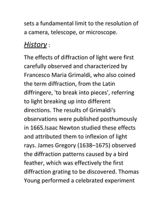 sets a fundamental limit to the resolution of
a camera, telescope, or microscope.
History​ :
The effects of diffraction of light were first
carefully observed and characterized by
Francesco Maria Grimaldi, who also coined
the term diffraction, from the Latin
diffringere, 'to break into pieces', referring
to light breaking up into different
directions. The results of Grimaldi's
observations were published posthumously
in 1665.Isaac Newton studied these effects
and attributed them to inflexion of light
rays. James Gregory (1638–1675) observed
the diffraction patterns caused by a bird
feather, which was effectively the first
diffraction grating to be discovered. Thomas
Young performed a celebrated experiment
 