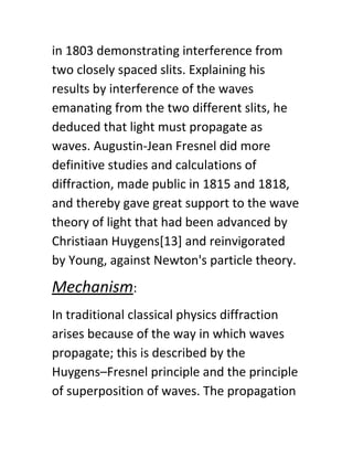 in 1803 demonstrating interference from
two closely spaced slits. Explaining his
results by interference of the waves
emanating from the two different slits, he
deduced that light must propagate as
waves. Augustin-Jean Fresnel did more
definitive studies and calculations of
diffraction, made public in 1815 and 1818,
and thereby gave great support to the wave
theory of light that had been advanced by
Christiaan Huygens[13] and reinvigorated
by Young, against Newton's particle theory.
Mechanism​:
In traditional classical physics diffraction
arises because of the way in which waves
propagate; this is described by the
Huygens–Fresnel principle and the principle
of superposition of waves. The propagation
 